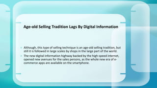  Although, this type of selling technique is an age-old selling tradition, but
still it is followed in large scales by shops in the large part of the world.
 The new digital information highway backed by the high-speed internet,
opened new avenues for the sales persons, as the whole new era of e-
commerce apps are available on the smartphone.
Age-old Selling Tradition Lags By Digital Information
 