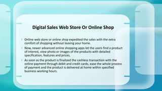  Online web store or online shop expedited the sales with the extra
comfort of shopping without leaving your home.
 Now, newer advanced online shopping apps let the users find a product
of interest, view photo or images of the products with detailed
specification, features and prices.
 As soon as the product is finalized the cashless transaction with the
online payment through debit and credit cards, ease the whole process
of payment and the product is delivered at home within specified
business working hours.
Digital Sales Web Store Or Online Shop
 