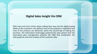 With more and more online shops making their way into the digital buying
habits of the customers, the delivery time of the products is expedited and
most of the products are delivered, within the second day of making the
purchase. The information technology powered the sales person with the
automated sales management software like CRM that accelerated, the
sales graph by real-time analysis of the customer data.
Digital Sales Insight Via CRM
 