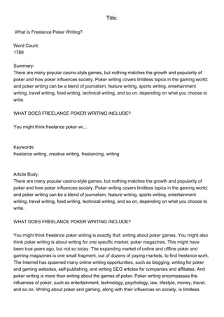 Title:

What Is Freelance Poker Writing?


Word Count:
1789


Summary:
There are many popular casino-style games, but nothing matches the growth and popularity of
poker and how poker influences society. Poker writing covers limitless topics in the gaming world;
and poker writing can be a blend of journalism, feature writing, sports writing, entertainment
writing, travel writing, food writing, technical writing, and so on, depending on what you choose to
write.


WHAT DOES FREELANCE POKER WRITING INCLUDE?


You might think freelance poker wr...



Keywords:
freelance writing, creative writing, freelancing, writing



Article Body:
There are many popular casino-style games, but nothing matches the growth and popularity of
poker and how poker influences society. Poker writing covers limitless topics in the gaming world;
and poker writing can be a blend of journalism, feature writing, sports writing, entertainment
writing, travel writing, food writing, technical writing, and so on, depending on what you choose to
write.


WHAT DOES FREELANCE POKER WRITING INCLUDE?


You might think freelance poker writing is exactly that: writing about poker games. You might also
think poker writing is about writing for one specific market: poker magazines. This might have
been true years ago, but not so today. The expanding market of online and offline poker and
gaming magazines is one small fragment, out of dozens of paying markets, to find freelance work.
The Internet has spawned many online writing opportunities, such as blogging, writing for poker
and gaming websites, self-publishing, and writing SEO articles for companies and affiliates. And
poker writing is more than writing about the games of poker. Poker writing encompasses the
influences of poker, such as entertainment, technology, psychology, law, lifestyle, money, travel,
and so on. Writing about poker and gaming, along with their influences on society, is limitless.
 