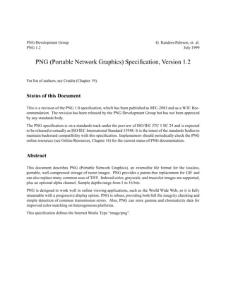 PNG Development Group                                                             G. Randers-Pehrson, et. al.
PNG 1.2                                                                                           July 1999


     PNG (Portable Network Graphics) Speciﬁcation, Version 1.2

For list of authors, see Credits (Chapter 19).


Status of this Document

This is a revision of the PNG 1.0 speciﬁcation, which has been published as RFC-2083 and as a W3C Rec-
ommendation. The revision has been released by the PNG Development Group but has not been approved
by any standards body.
The PNG speciﬁcation is on a standards track under the purview of ISO/IEC JTC 1 SC 24 and is expected
to be released eventually as ISO/IEC International Standard 15948. It is the intent of the standards bodies to
maintain backward compatibility with this speciﬁcation. Implementors should periodically check the PNG
online resources (see Online Resources, Chapter 16) for the current status of PNG documentation.


Abstract

This document describes PNG (Portable Network Graphics), an extensible ﬁle format for the lossless,
portable, well-compressed storage of raster images. PNG provides a patent-free replacement for GIF and
can also replace many common uses of TIFF. Indexed-color, grayscale, and truecolor images are supported,
plus an optional alpha channel. Sample depths range from 1 to 16 bits.
PNG is designed to work well in online viewing applications, such as the World Wide Web, so it is fully
streamable with a progressive display option. PNG is robust, providing both full ﬁle integrity checking and
simple detection of common transmission errors. Also, PNG can store gamma and chromaticity data for
improved color matching on heterogeneous platforms.
This speciﬁcation deﬁnes the Internet Media Type “image/png”.
 