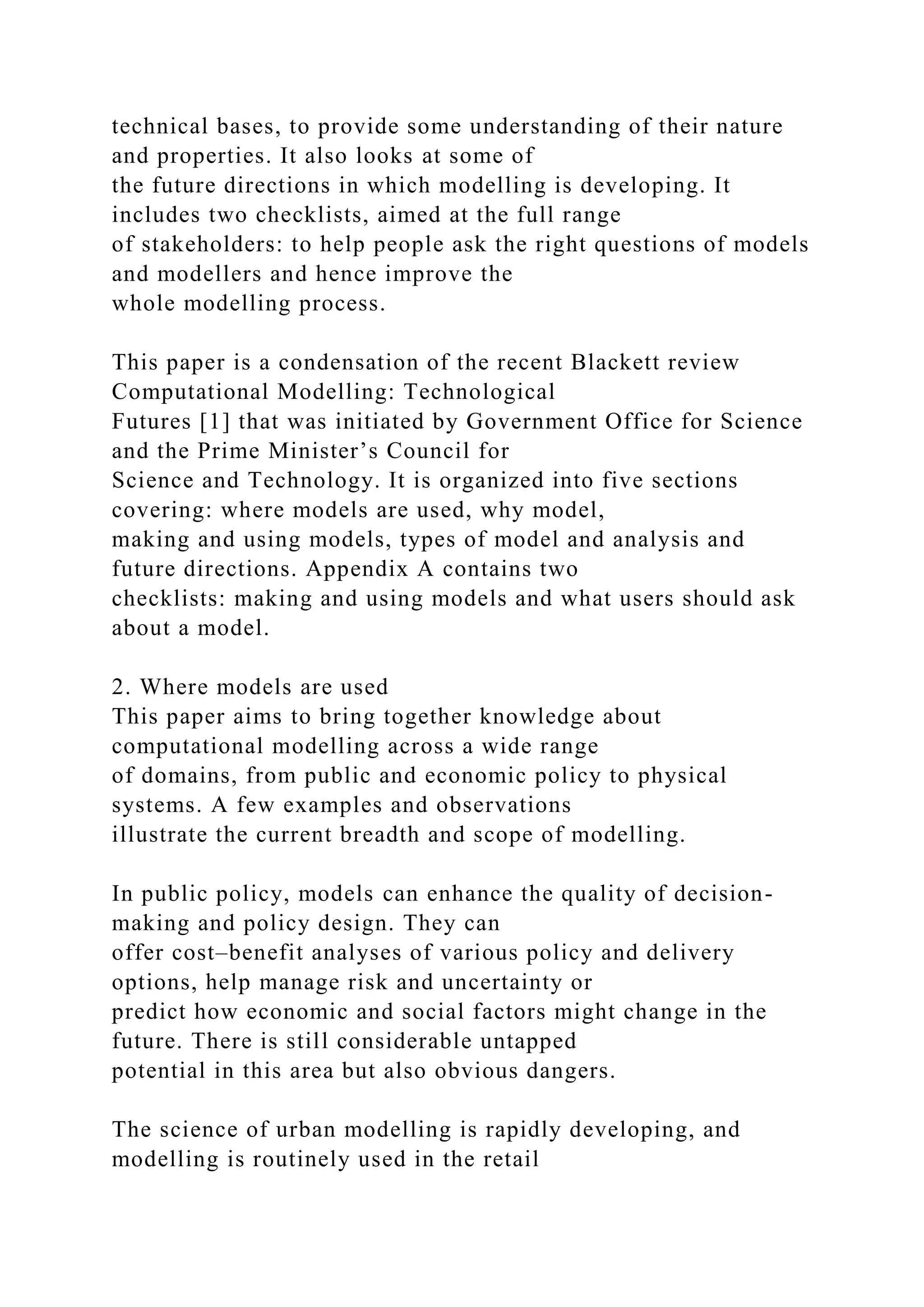 technical bases, to provide some understanding of their nature
and properties. It also looks at some of
the future directions in which modelling is developing. It
includes two checklists, aimed at the full range
of stakeholders: to help people ask the right questions of models
and modellers and hence improve the
whole modelling process.
This paper is a condensation of the recent Blackett review
Computational Modelling: Technological
Futures [1] that was initiated by Government Office for Science
and the Prime Minister’s Council for
Science and Technology. It is organized into five sections
covering: where models are used, why model,
making and using models, types of model and analysis and
future directions. Appendix A contains two
checklists: making and using models and what users should ask
about a model.
2. Where models are used
This paper aims to bring together knowledge about
computational modelling across a wide range
of domains, from public and economic policy to physical
systems. A few examples and observations
illustrate the current breadth and scope of modelling.
In public policy, models can enhance the quality of decision-
making and policy design. They can
offer cost–benefit analyses of various policy and delivery
options, help manage risk and uncertainty or
predict how economic and social factors might change in the
future. There is still considerable untapped
potential in this area but also obvious dangers.
The science of urban modelling is rapidly developing, and
modelling is routinely used in the retail
 
