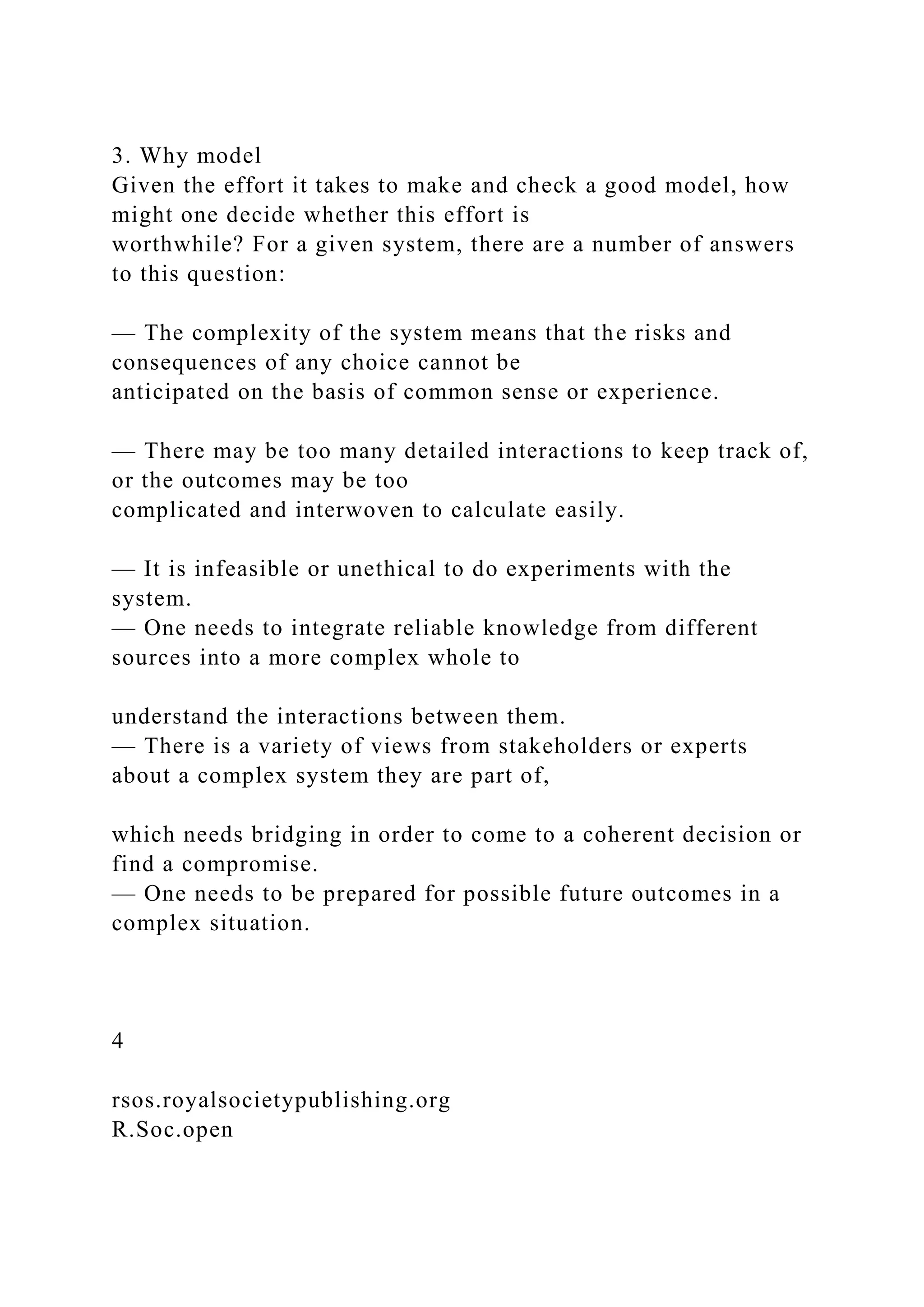 3. Why model
Given the effort it takes to make and check a good model, how
might one decide whether this effort is
worthwhile? For a given system, there are a number of answers
to this question:
— The complexity of the system means that the risks and
consequences of any choice cannot be
anticipated on the basis of common sense or experience.
— There may be too many detailed interactions to keep track of,
or the outcomes may be too
complicated and interwoven to calculate easily.
— It is infeasible or unethical to do experiments with the
system.
— One needs to integrate reliable knowledge from different
sources into a more complex whole to
understand the interactions between them.
— There is a variety of views from stakeholders or experts
about a complex system they are part of,
which needs bridging in order to come to a coherent decision or
find a compromise.
— One needs to be prepared for possible future outcomes in a
complex situation.
4
rsos.royalsocietypublishing.org
R.Soc.open
 