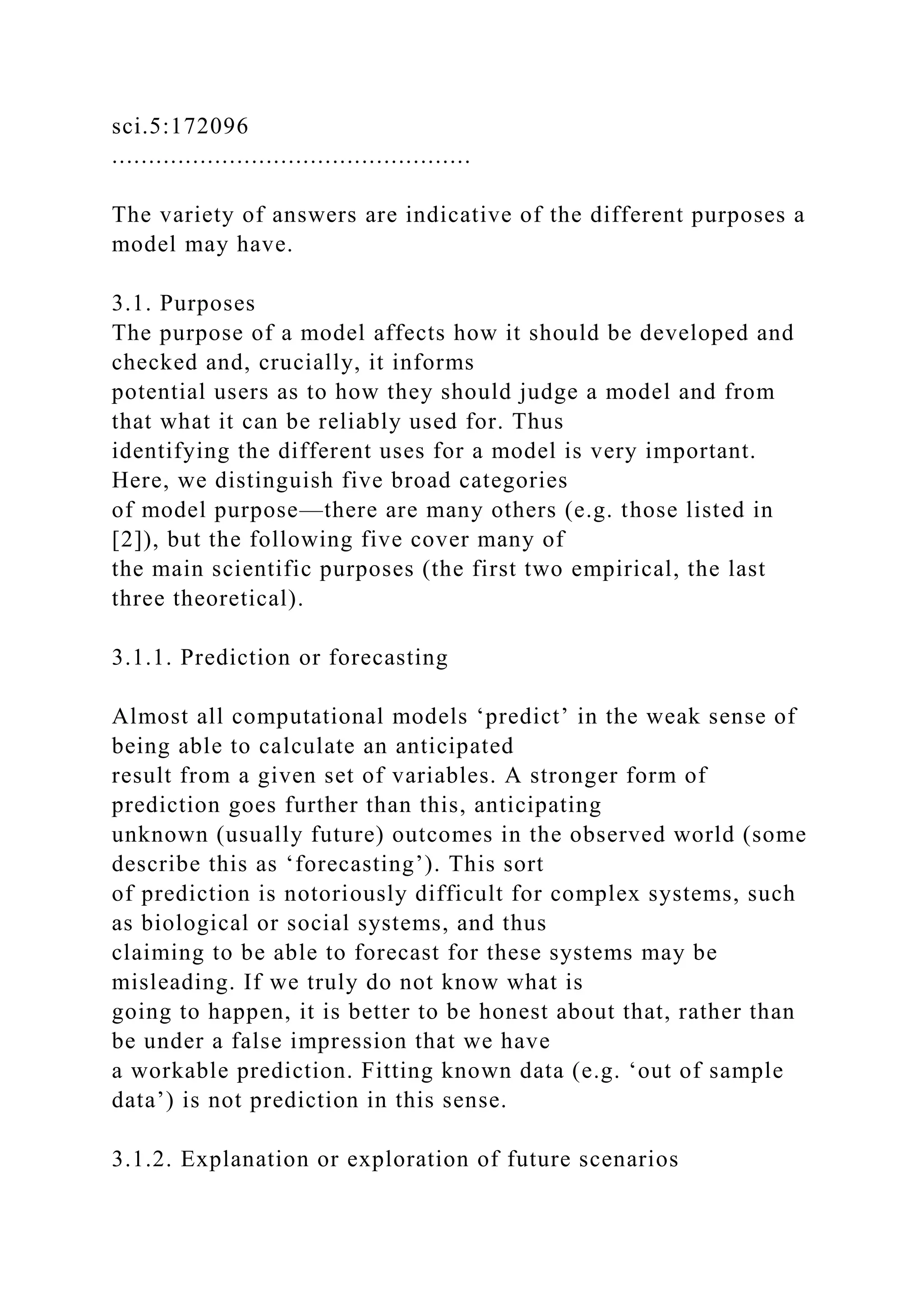sci.5:172096
.................................................
The variety of answers are indicative of the different purposes a
model may have.
3.1. Purposes
The purpose of a model affects how it should be developed and
checked and, crucially, it informs
potential users as to how they should judge a model and from
that what it can be reliably used for. Thus
identifying the different uses for a model is very important.
Here, we distinguish five broad categories
of model purpose—there are many others (e.g. those listed in
[2]), but the following five cover many of
the main scientific purposes (the first two empirical, the last
three theoretical).
3.1.1. Prediction or forecasting
Almost all computational models ‘predict’ in the weak sense of
being able to calculate an anticipated
result from a given set of variables. A stronger form of
prediction goes further than this, anticipating
unknown (usually future) outcomes in the observed world (some
describe this as ‘forecasting’). This sort
of prediction is notoriously difficult for complex systems, such
as biological or social systems, and thus
claiming to be able to forecast for these systems may be
misleading. If we truly do not know what is
going to happen, it is better to be honest about that, rather than
be under a false impression that we have
a workable prediction. Fitting known data (e.g. ‘out of sample
data’) is not prediction in this sense.
3.1.2. Explanation or exploration of future scenarios
 