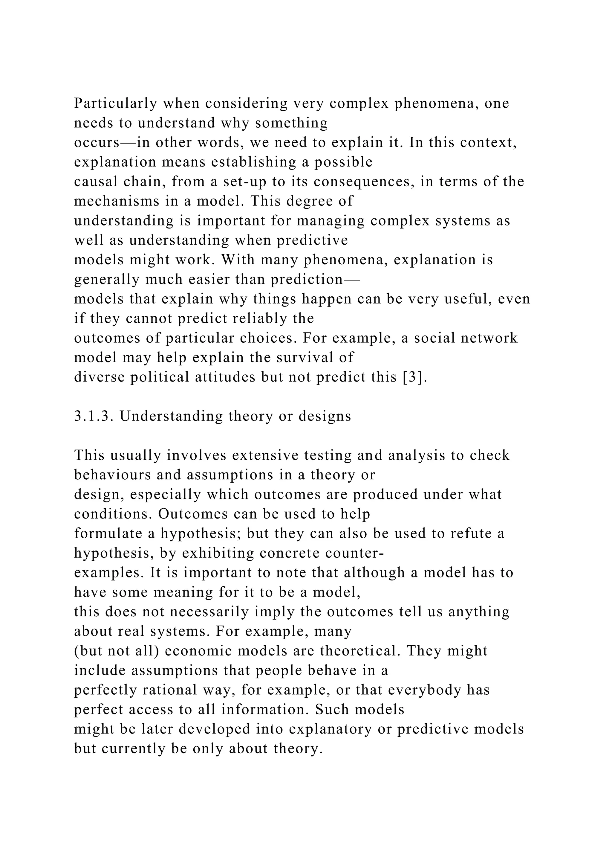 Particularly when considering very complex phenomena, one
needs to understand why something
occurs—in other words, we need to explain it. In this context,
explanation means establishing a possible
causal chain, from a set-up to its consequences, in terms of the
mechanisms in a model. This degree of
understanding is important for managing complex systems as
well as understanding when predictive
models might work. With many phenomena, explanation is
generally much easier than prediction—
models that explain why things happen can be very useful, even
if they cannot predict reliably the
outcomes of particular choices. For example, a social network
model may help explain the survival of
diverse political attitudes but not predict this [3].
3.1.3. Understanding theory or designs
This usually involves extensive testing and analysis to check
behaviours and assumptions in a theory or
design, especially which outcomes are produced under what
conditions. Outcomes can be used to help
formulate a hypothesis; but they can also be used to refute a
hypothesis, by exhibiting concrete counter-
examples. It is important to note that although a model has to
have some meaning for it to be a model,
this does not necessarily imply the outcomes tell us anything
about real systems. For example, many
(but not all) economic models are theoretical. They might
include assumptions that people behave in a
perfectly rational way, for example, or that everybody has
perfect access to all information. Such models
might be later developed into explanatory or predictive models
but currently be only about theory.
 