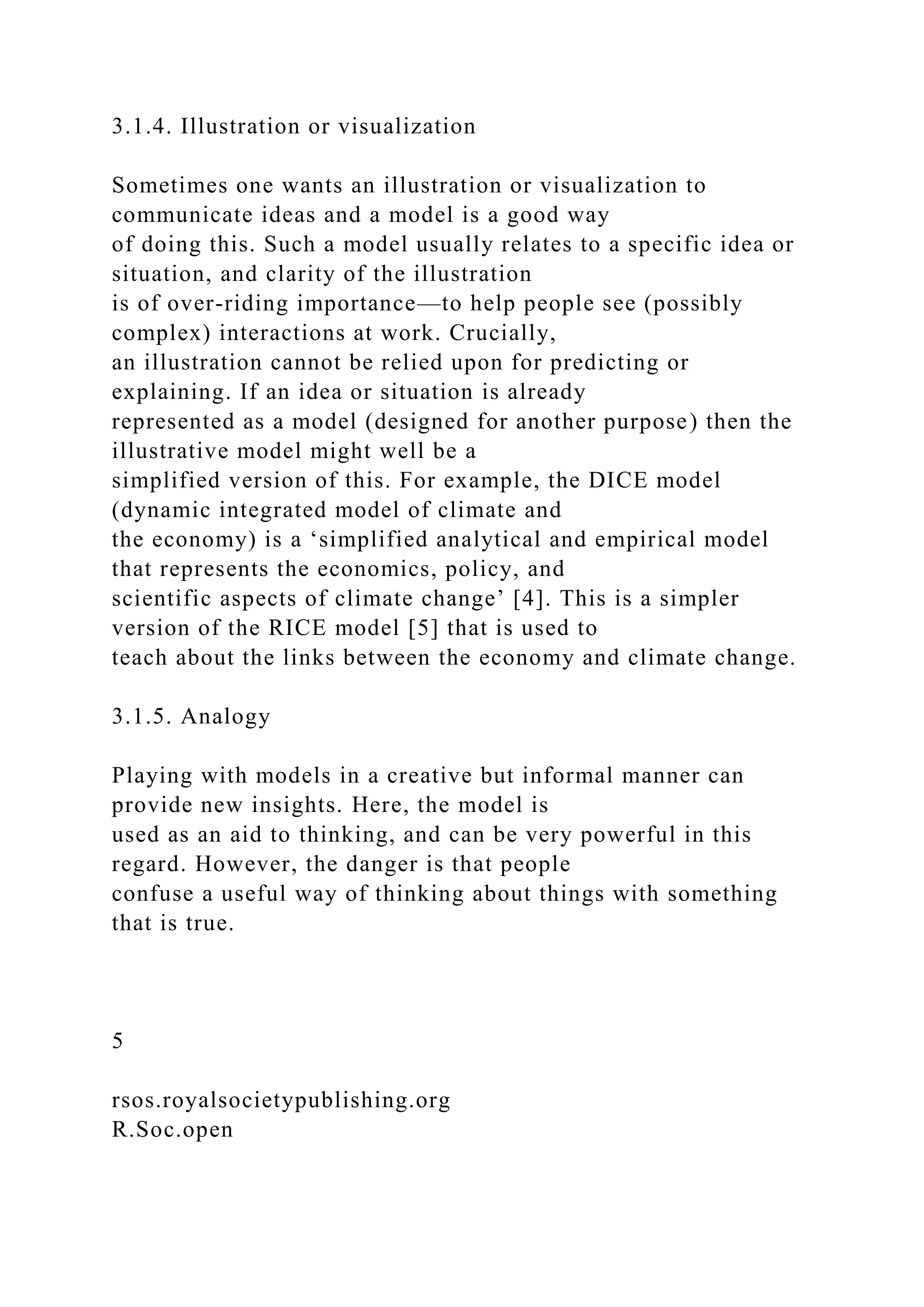 3.1.4. Illustration or visualization
Sometimes one wants an illustration or visualization to
communicate ideas and a model is a good way
of doing this. Such a model usually relates to a specific idea or
situation, and clarity of the illustration
is of over-riding importance—to help people see (possibly
complex) interactions at work. Crucially,
an illustration cannot be relied upon for predicting or
explaining. If an idea or situation is already
represented as a model (designed for another purpose) then the
illustrative model might well be a
simplified version of this. For example, the DICE model
(dynamic integrated model of climate and
the economy) is a ‘simplified analytical and empirical model
that represents the economics, policy, and
scientific aspects of climate change’ [4]. This is a simpler
version of the RICE model [5] that is used to
teach about the links between the economy and climate change.
3.1.5. Analogy
Playing with models in a creative but informal manner can
provide new insights. Here, the model is
used as an aid to thinking, and can be very powerful in this
regard. However, the danger is that people
confuse a useful way of thinking about things with something
that is true.
5
rsos.royalsocietypublishing.org
R.Soc.open
 