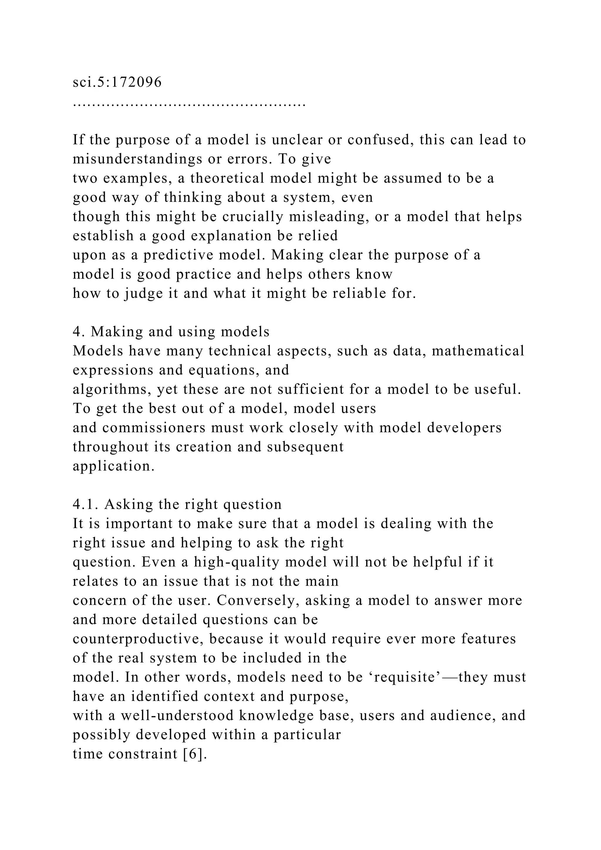 sci.5:172096
.................................................
If the purpose of a model is unclear or confused, this can lead to
misunderstandings or errors. To give
two examples, a theoretical model might be assumed to be a
good way of thinking about a system, even
though this might be crucially misleading, or a model that helps
establish a good explanation be relied
upon as a predictive model. Making clear the purpose of a
model is good practice and helps others know
how to judge it and what it might be reliable for.
4. Making and using models
Models have many technical aspects, such as data, mathematical
expressions and equations, and
algorithms, yet these are not sufficient for a model to be useful.
To get the best out of a model, model users
and commissioners must work closely with model developers
throughout its creation and subsequent
application.
4.1. Asking the right question
It is important to make sure that a model is dealing with the
right issue and helping to ask the right
question. Even a high-quality model will not be helpful if it
relates to an issue that is not the main
concern of the user. Conversely, asking a model to answer more
and more detailed questions can be
counterproductive, because it would require ever more features
of the real system to be included in the
model. In other words, models need to be ‘requisite’—they must
have an identified context and purpose,
with a well-understood knowledge base, users and audience, and
possibly developed within a particular
time constraint [6].
 