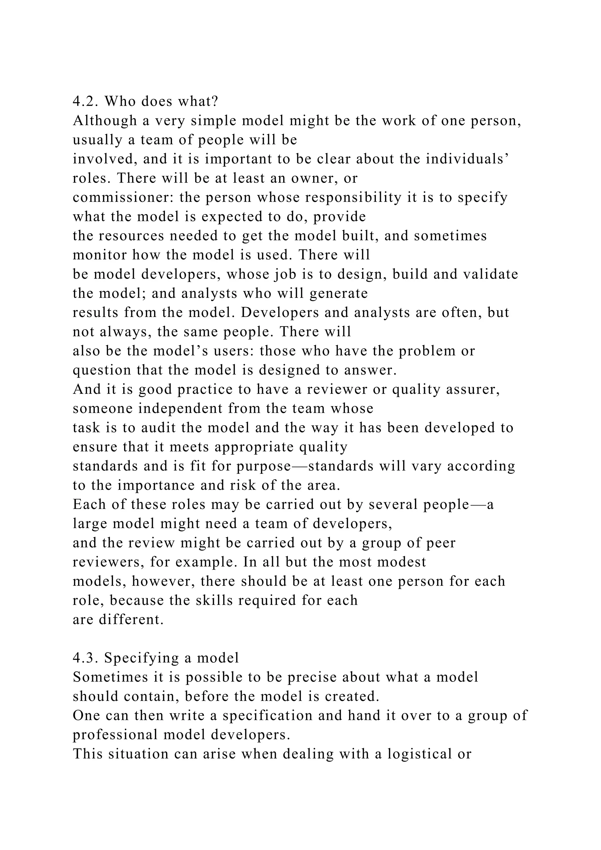 4.2. Who does what?
Although a very simple model might be the work of one person,
usually a team of people will be
involved, and it is important to be clear about the individuals’
roles. There will be at least an owner, or
commissioner: the person whose responsibility it is to specify
what the model is expected to do, provide
the resources needed to get the model built, and sometimes
monitor how the model is used. There will
be model developers, whose job is to design, build and validate
the model; and analysts who will generate
results from the model. Developers and analysts are often, but
not always, the same people. There will
also be the model’s users: those who have the problem or
question that the model is designed to answer.
And it is good practice to have a reviewer or quality assurer,
someone independent from the team whose
task is to audit the model and the way it has been developed to
ensure that it meets appropriate quality
standards and is fit for purpose—standards will vary according
to the importance and risk of the area.
Each of these roles may be carried out by several people—a
large model might need a team of developers,
and the review might be carried out by a group of peer
reviewers, for example. In all but the most modest
models, however, there should be at least one person for each
role, because the skills required for each
are different.
4.3. Specifying a model
Sometimes it is possible to be precise about what a model
should contain, before the model is created.
One can then write a specification and hand it over to a group of
professional model developers.
This situation can arise when dealing with a logistical or
 