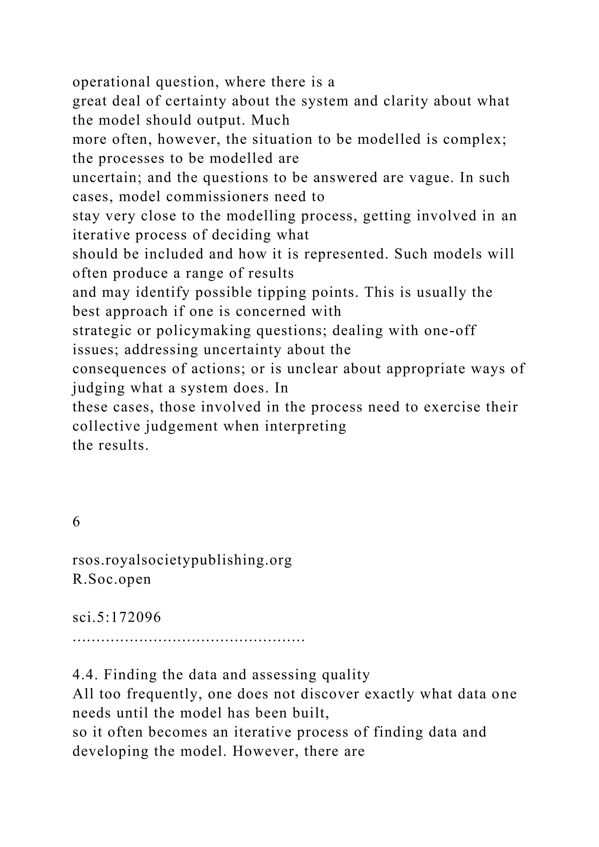operational question, where there is a
great deal of certainty about the system and clarity about what
the model should output. Much
more often, however, the situation to be modelled is complex;
the processes to be modelled are
uncertain; and the questions to be answered are vague. In such
cases, model commissioners need to
stay very close to the modelling process, getting involved in an
iterative process of deciding what
should be included and how it is represented. Such models will
often produce a range of results
and may identify possible tipping points. This is usually the
best approach if one is concerned with
strategic or policymaking questions; dealing with one-off
issues; addressing uncertainty about the
consequences of actions; or is unclear about appropriate ways of
judging what a system does. In
these cases, those involved in the process need to exercise their
collective judgement when interpreting
the results.
6
rsos.royalsocietypublishing.org
R.Soc.open
sci.5:172096
.................................................
4.4. Finding the data and assessing quality
All too frequently, one does not discover exactly what data one
needs until the model has been built,
so it often becomes an iterative process of finding data and
developing the model. However, there are
 