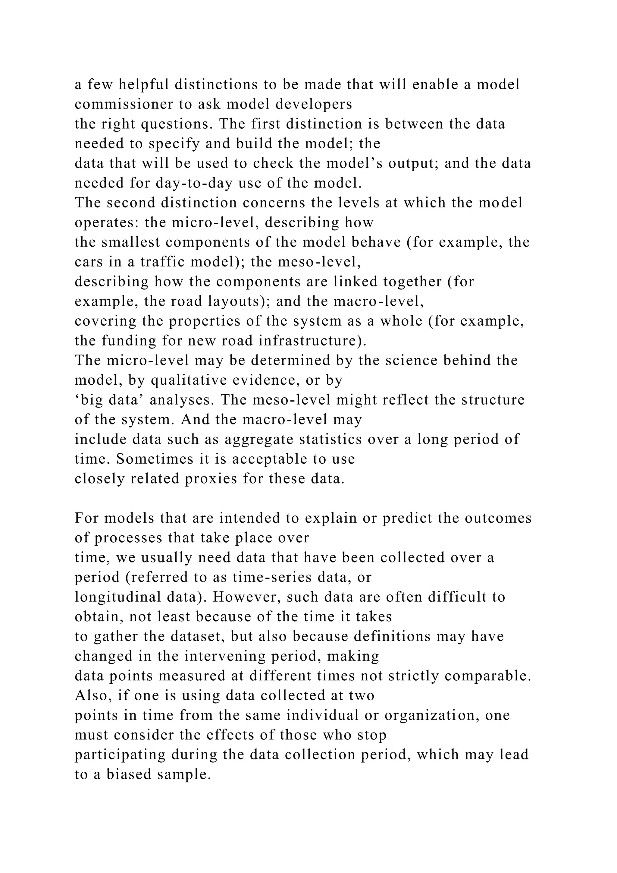 a few helpful distinctions to be made that will enable a model
commissioner to ask model developers
the right questions. The first distinction is between the data
needed to specify and build the model; the
data that will be used to check the model’s output; and the data
needed for day-to-day use of the model.
The second distinction concerns the levels at which the model
operates: the micro-level, describing how
the smallest components of the model behave (for example, the
cars in a traffic model); the meso-level,
describing how the components are linked together (for
example, the road layouts); and the macro-level,
covering the properties of the system as a whole (for example,
the funding for new road infrastructure).
The micro-level may be determined by the science behind the
model, by qualitative evidence, or by
‘big data’ analyses. The meso-level might reflect the structure
of the system. And the macro-level may
include data such as aggregate statistics over a long period of
time. Sometimes it is acceptable to use
closely related proxies for these data.
For models that are intended to explain or predict the outcomes
of processes that take place over
time, we usually need data that have been collected over a
period (referred to as time-series data, or
longitudinal data). However, such data are often difficult to
obtain, not least because of the time it takes
to gather the dataset, but also because definitions may have
changed in the intervening period, making
data points measured at different times not strictly comparable.
Also, if one is using data collected at two
points in time from the same individual or organization, one
must consider the effects of those who stop
participating during the data collection period, which may lead
to a biased sample.
 