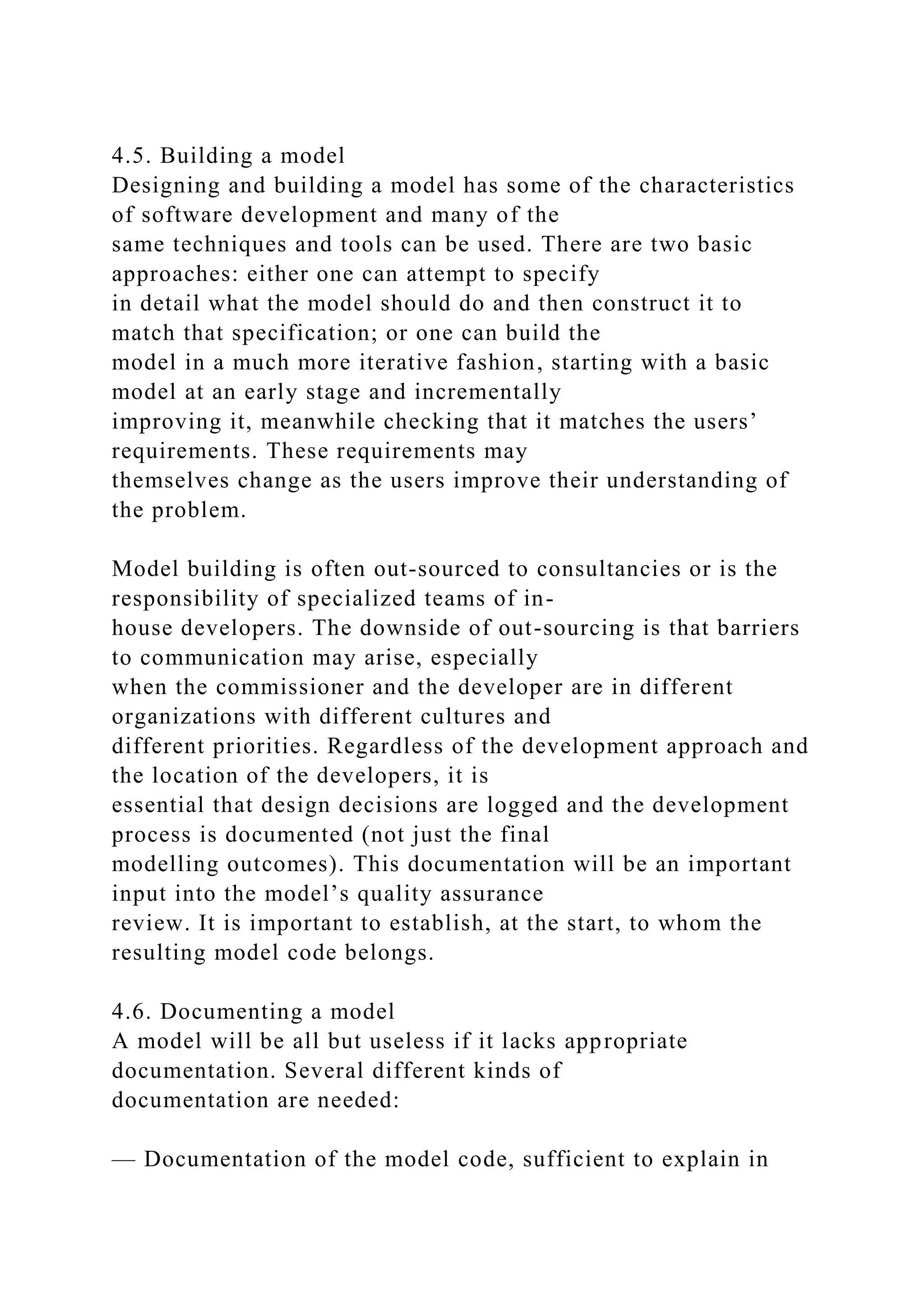 4.5. Building a model
Designing and building a model has some of the characteristics
of software development and many of the
same techniques and tools can be used. There are two basic
approaches: either one can attempt to specify
in detail what the model should do and then construct it to
match that specification; or one can build the
model in a much more iterative fashion, starting with a basic
model at an early stage and incrementally
improving it, meanwhile checking that it matches the users’
requirements. These requirements may
themselves change as the users improve their understanding of
the problem.
Model building is often out-sourced to consultancies or is the
responsibility of specialized teams of in-
house developers. The downside of out-sourcing is that barriers
to communication may arise, especially
when the commissioner and the developer are in different
organizations with different cultures and
different priorities. Regardless of the development approach and
the location of the developers, it is
essential that design decisions are logged and the development
process is documented (not just the final
modelling outcomes). This documentation will be an important
input into the model’s quality assurance
review. It is important to establish, at the start, to whom the
resulting model code belongs.
4.6. Documenting a model
A model will be all but useless if it lacks appropriate
documentation. Several different kinds of
documentation are needed:
— Documentation of the model code, sufficient to explain in
 