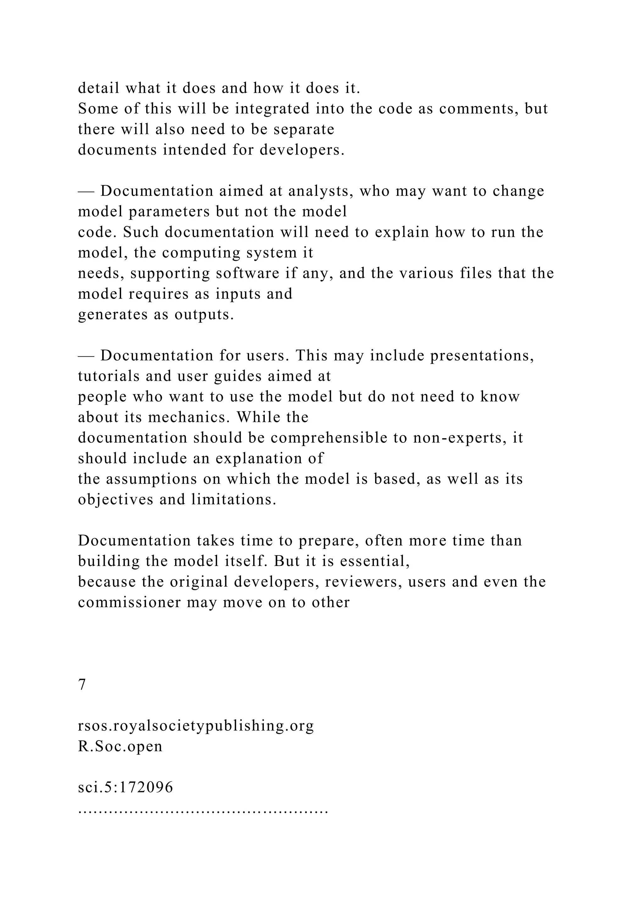 detail what it does and how it does it.
Some of this will be integrated into the code as comments, but
there will also need to be separate
documents intended for developers.
— Documentation aimed at analysts, who may want to change
model parameters but not the model
code. Such documentation will need to explain how to run the
model, the computing system it
needs, supporting software if any, and the various files that the
model requires as inputs and
generates as outputs.
— Documentation for users. This may include presentations,
tutorials and user guides aimed at
people who want to use the model but do not need to know
about its mechanics. While the
documentation should be comprehensible to non-experts, it
should include an explanation of
the assumptions on which the model is based, as well as its
objectives and limitations.
Documentation takes time to prepare, often more time than
building the model itself. But it is essential,
because the original developers, reviewers, users and even the
commissioner may move on to other
7
rsos.royalsocietypublishing.org
R.Soc.open
sci.5:172096
.................................................
 
