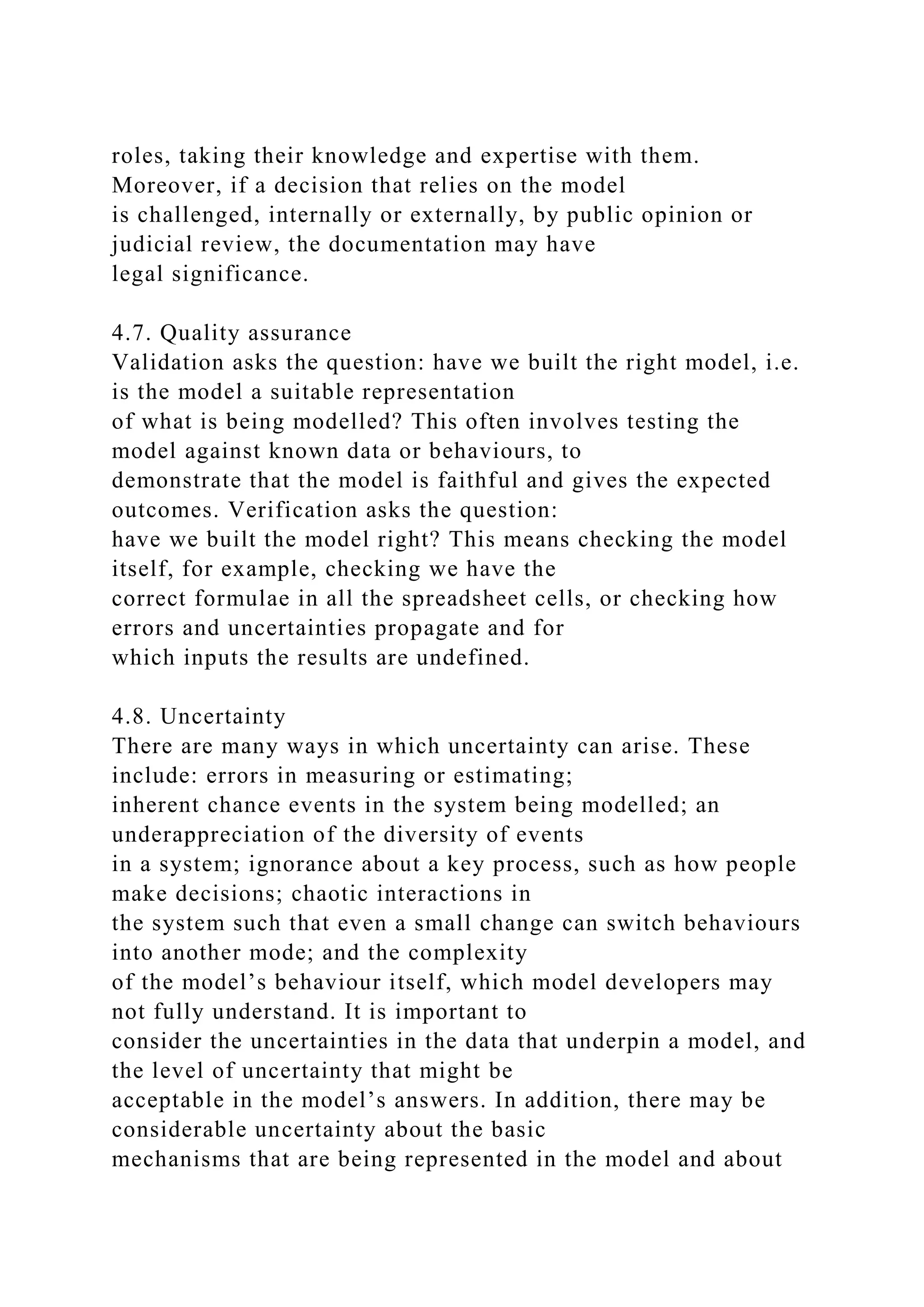 roles, taking their knowledge and expertise with them.
Moreover, if a decision that relies on the model
is challenged, internally or externally, by public opinion or
judicial review, the documentation may have
legal significance.
4.7. Quality assurance
Validation asks the question: have we built the right model, i.e.
is the model a suitable representation
of what is being modelled? This often involves testing the
model against known data or behaviours, to
demonstrate that the model is faithful and gives the expected
outcomes. Verification asks the question:
have we built the model right? This means checking the model
itself, for example, checking we have the
correct formulae in all the spreadsheet cells, or checking how
errors and uncertainties propagate and for
which inputs the results are undefined.
4.8. Uncertainty
There are many ways in which uncertainty can arise. These
include: errors in measuring or estimating;
inherent chance events in the system being modelled; an
underappreciation of the diversity of events
in a system; ignorance about a key process, such as how people
make decisions; chaotic interactions in
the system such that even a small change can switch behaviours
into another mode; and the complexity
of the model’s behaviour itself, which model developers may
not fully understand. It is important to
consider the uncertainties in the data that underpin a model, and
the level of uncertainty that might be
acceptable in the model’s answers. In addition, there may be
considerable uncertainty about the basic
mechanisms that are being represented in the model and about
 