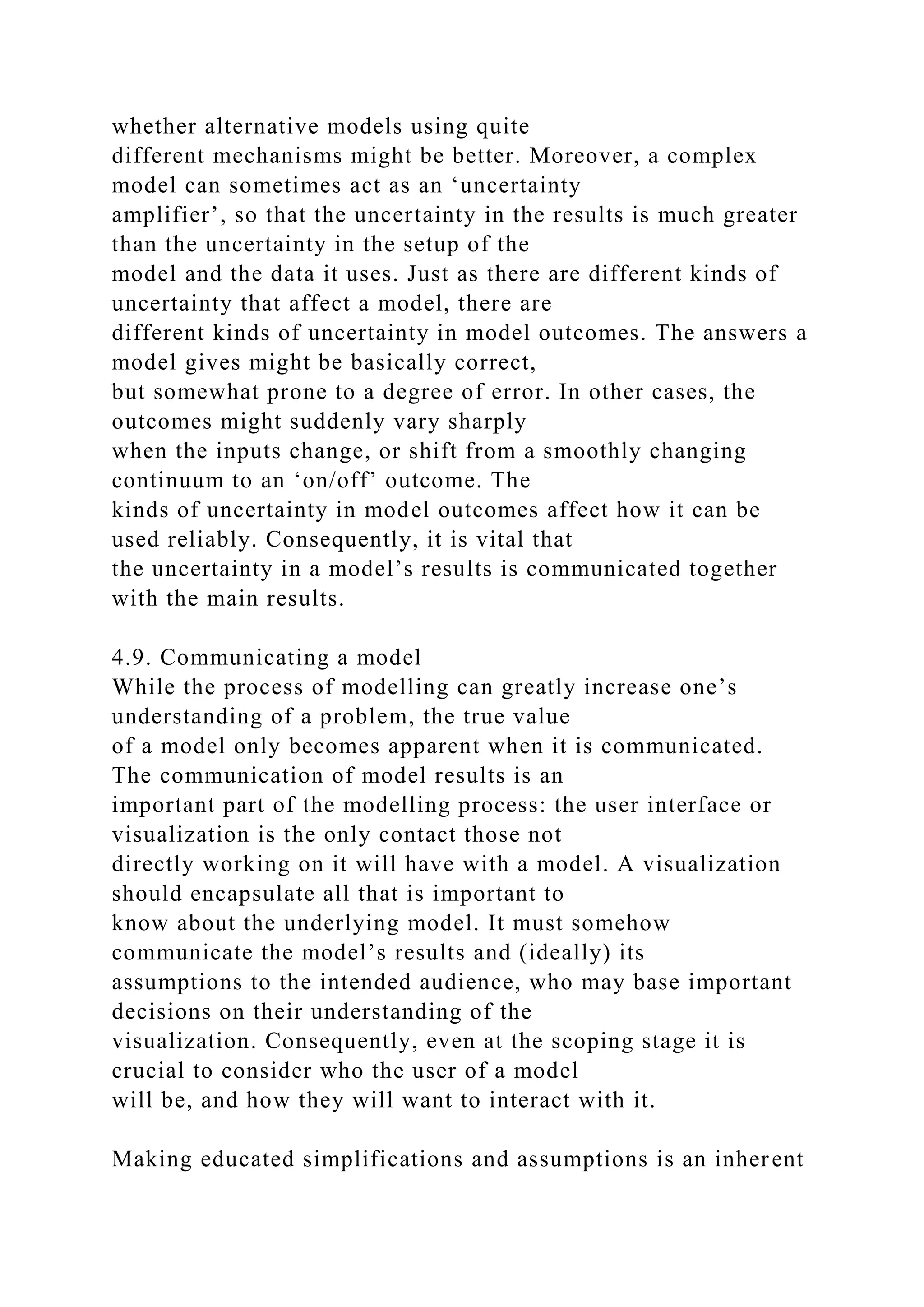 whether alternative models using quite
different mechanisms might be better. Moreover, a complex
model can sometimes act as an ‘uncertainty
amplifier’, so that the uncertainty in the results is much greater
than the uncertainty in the setup of the
model and the data it uses. Just as there are different kinds of
uncertainty that affect a model, there are
different kinds of uncertainty in model outcomes. The answers a
model gives might be basically correct,
but somewhat prone to a degree of error. In other cases, the
outcomes might suddenly vary sharply
when the inputs change, or shift from a smoothly changing
continuum to an ‘on/off’ outcome. The
kinds of uncertainty in model outcomes affect how it can be
used reliably. Consequently, it is vital that
the uncertainty in a model’s results is communicated together
with the main results.
4.9. Communicating a model
While the process of modelling can greatly increase one’s
understanding of a problem, the true value
of a model only becomes apparent when it is communicated.
The communication of model results is an
important part of the modelling process: the user interface or
visualization is the only contact those not
directly working on it will have with a model. A visualization
should encapsulate all that is important to
know about the underlying model. It must somehow
communicate the model’s results and (ideally) its
assumptions to the intended audience, who may base important
decisions on their understanding of the
visualization. Consequently, even at the scoping stage it is
crucial to consider who the user of a model
will be, and how they will want to interact with it.
Making educated simplifications and assumptions is an inherent
 