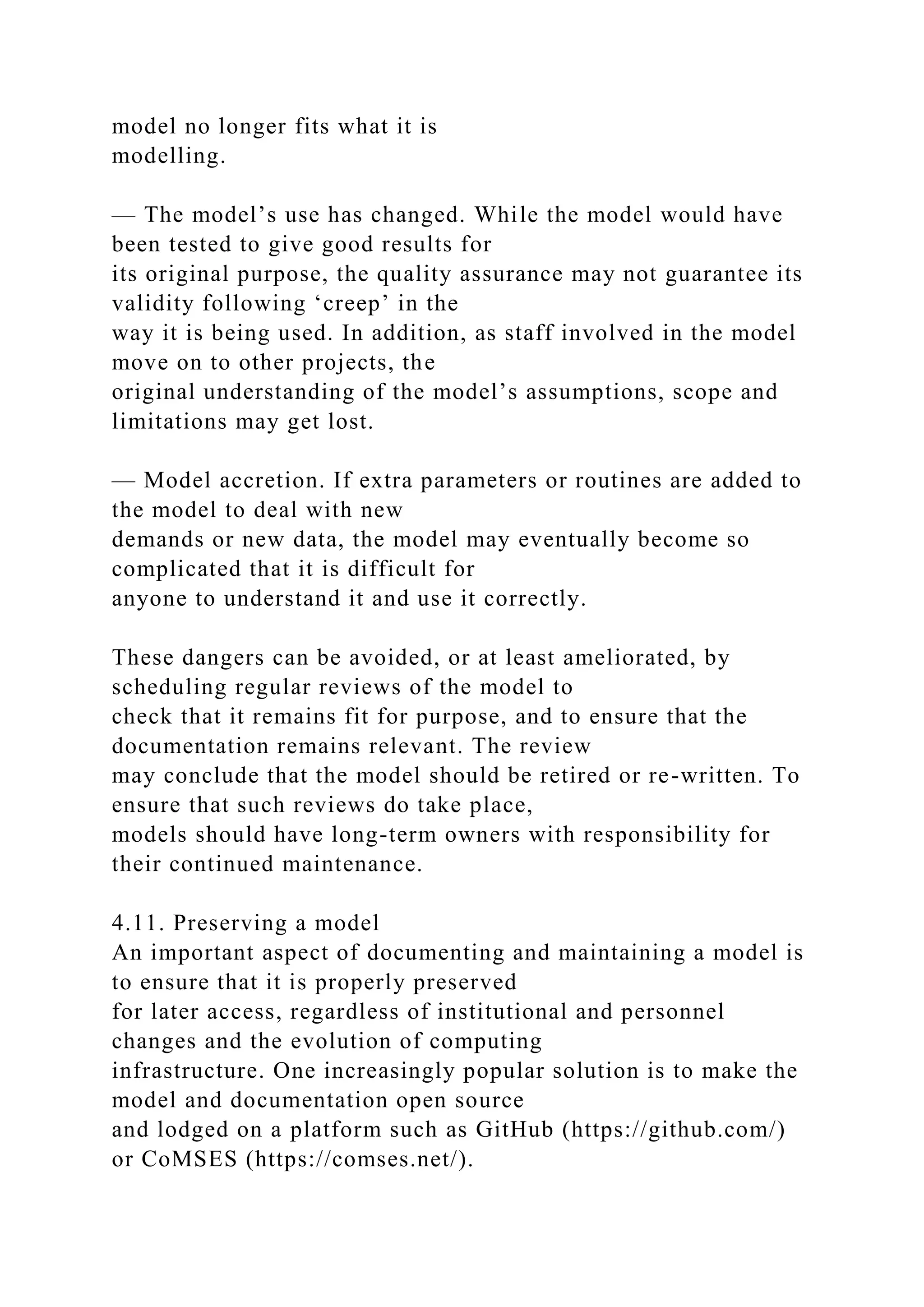 model no longer fits what it is
modelling.
— The model’s use has changed. While the model would have
been tested to give good results for
its original purpose, the quality assurance may not guarantee its
validity following ‘creep’ in the
way it is being used. In addition, as staff involved in the model
move on to other projects, the
original understanding of the model’s assumptions, scope and
limitations may get lost.
— Model accretion. If extra parameters or routines are added to
the model to deal with new
demands or new data, the model may eventually become so
complicated that it is difficult for
anyone to understand it and use it correctly.
These dangers can be avoided, or at least ameliorated, by
scheduling regular reviews of the model to
check that it remains fit for purpose, and to ensure that the
documentation remains relevant. The review
may conclude that the model should be retired or re-written. To
ensure that such reviews do take place,
models should have long-term owners with responsibility for
their continued maintenance.
4.11. Preserving a model
An important aspect of documenting and maintaining a model is
to ensure that it is properly preserved
for later access, regardless of institutional and personnel
changes and the evolution of computing
infrastructure. One increasingly popular solution is to make the
model and documentation open source
and lodged on a platform such as GitHub (https://github.com/)
or CoMSES (https://comses.net/).
 