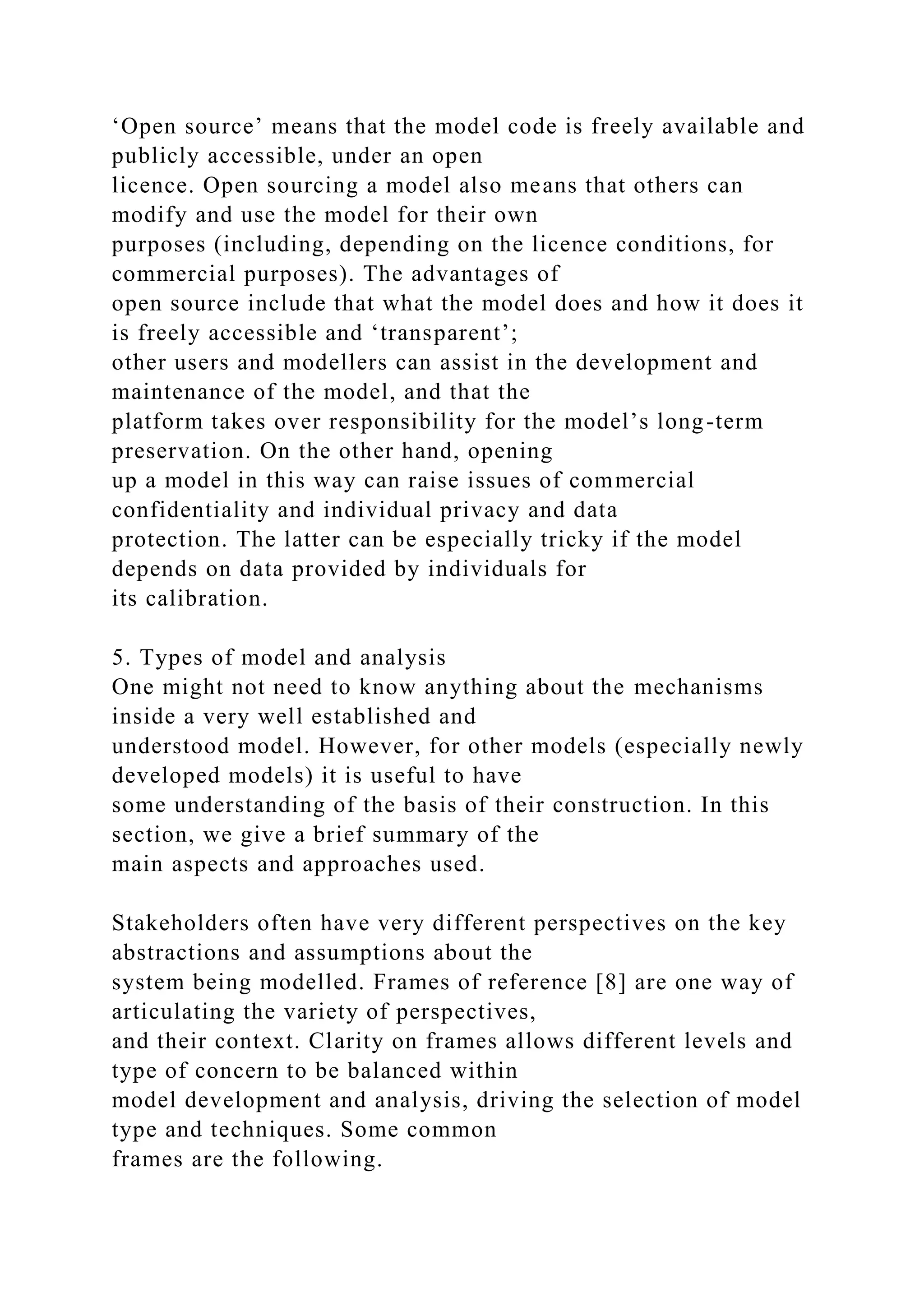 ‘Open source’ means that the model code is freely available and
publicly accessible, under an open
licence. Open sourcing a model also means that others can
modify and use the model for their own
purposes (including, depending on the licence conditions, for
commercial purposes). The advantages of
open source include that what the model does and how it does it
is freely accessible and ‘transparent’;
other users and modellers can assist in the development and
maintenance of the model, and that the
platform takes over responsibility for the model’s long-term
preservation. On the other hand, opening
up a model in this way can raise issues of commercial
confidentiality and individual privacy and data
protection. The latter can be especially tricky if the model
depends on data provided by individuals for
its calibration.
5. Types of model and analysis
One might not need to know anything about the mechanisms
inside a very well established and
understood model. However, for other models (especially newly
developed models) it is useful to have
some understanding of the basis of their construction. In this
section, we give a brief summary of the
main aspects and approaches used.
Stakeholders often have very different perspectives on the key
abstractions and assumptions about the
system being modelled. Frames of reference [8] are one way of
articulating the variety of perspectives,
and their context. Clarity on frames allows different levels and
type of concern to be balanced within
model development and analysis, driving the selection of model
type and techniques. Some common
frames are the following.
 