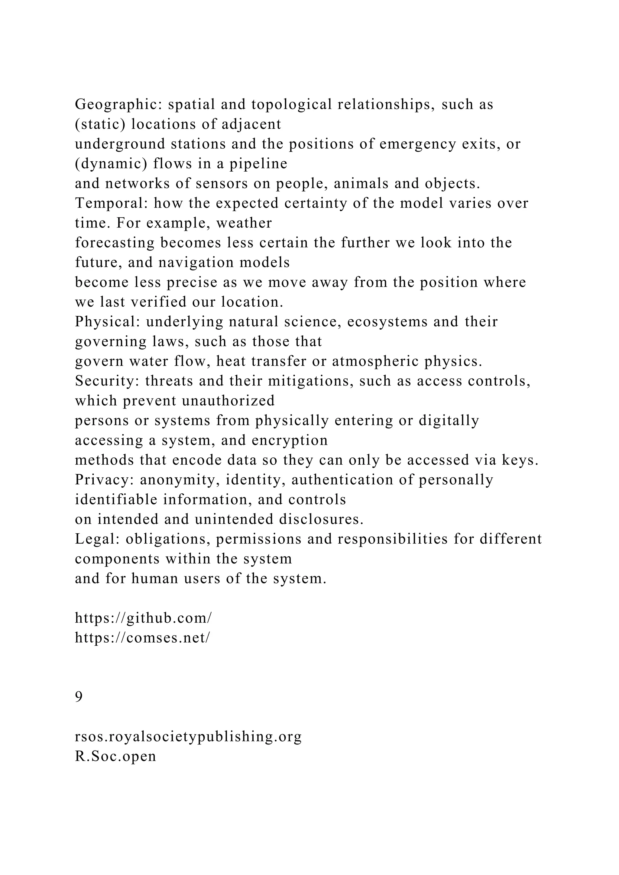 Geographic: spatial and topological relationships, such as
(static) locations of adjacent
underground stations and the positions of emergency exits, or
(dynamic) flows in a pipeline
and networks of sensors on people, animals and objects.
Temporal: how the expected certainty of the model varies over
time. For example, weather
forecasting becomes less certain the further we look into the
future, and navigation models
become less precise as we move away from the position where
we last verified our location.
Physical: underlying natural science, ecosystems and their
governing laws, such as those that
govern water flow, heat transfer or atmospheric physics.
Security: threats and their mitigations, such as access controls,
which prevent unauthorized
persons or systems from physically entering or digitally
accessing a system, and encryption
methods that encode data so they can only be accessed via keys.
Privacy: anonymity, identity, authentication of personally
identifiable information, and controls
on intended and unintended disclosures.
Legal: obligations, permissions and responsibilities for different
components within the system
and for human users of the system.
https://github.com/
https://comses.net/
9
rsos.royalsocietypublishing.org
R.Soc.open
 