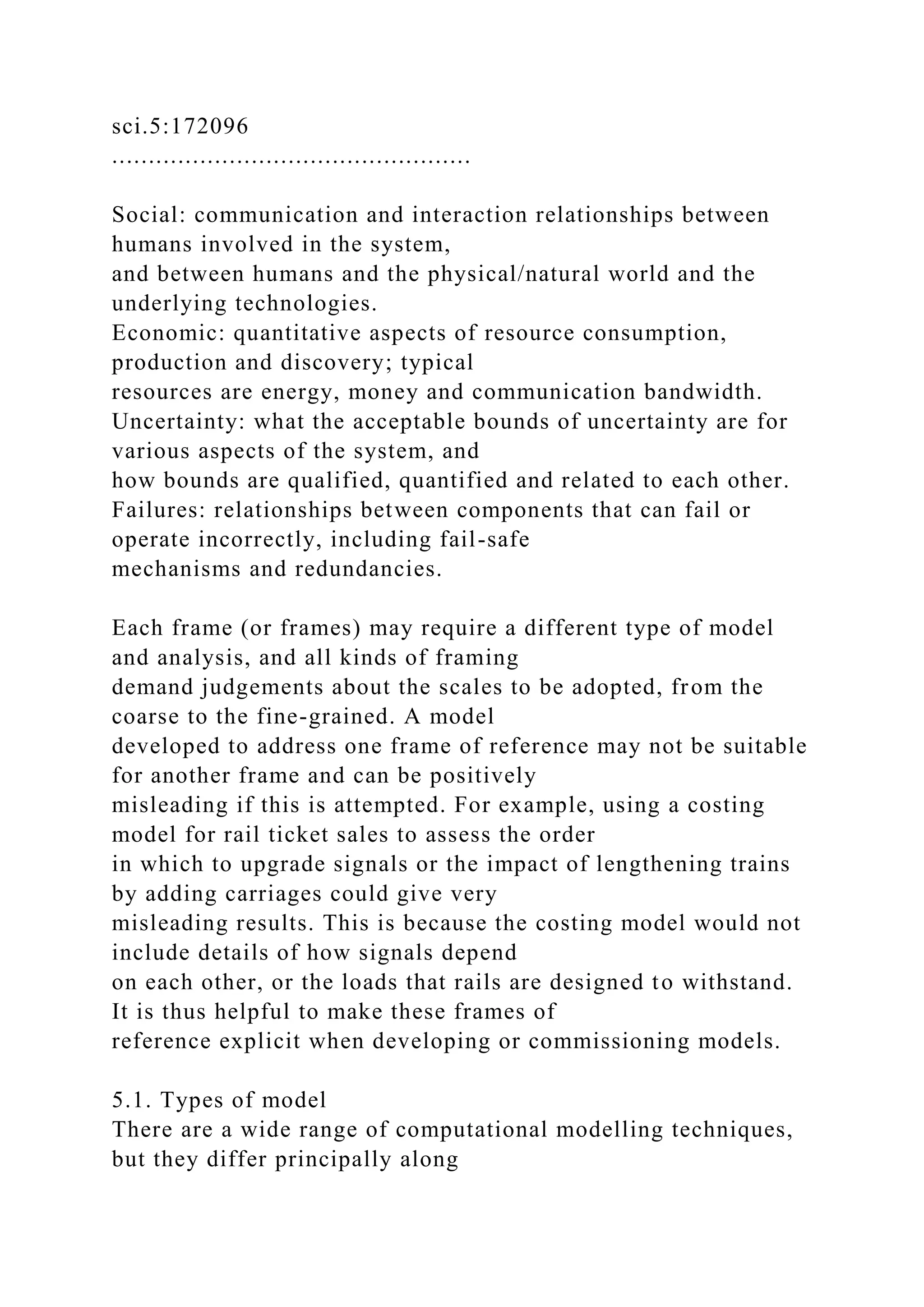 sci.5:172096
.................................................
Social: communication and interaction relationships between
humans involved in the system,
and between humans and the physical/natural world and the
underlying technologies.
Economic: quantitative aspects of resource consumption,
production and discovery; typical
resources are energy, money and communication bandwidth.
Uncertainty: what the acceptable bounds of uncertainty are for
various aspects of the system, and
how bounds are qualified, quantified and related to each other.
Failures: relationships between components that can fail or
operate incorrectly, including fail-safe
mechanisms and redundancies.
Each frame (or frames) may require a different type of model
and analysis, and all kinds of framing
demand judgements about the scales to be adopted, from the
coarse to the fine-grained. A model
developed to address one frame of reference may not be suitable
for another frame and can be positively
misleading if this is attempted. For example, using a costing
model for rail ticket sales to assess the order
in which to upgrade signals or the impact of lengthening trains
by adding carriages could give very
misleading results. This is because the costing model would not
include details of how signals depend
on each other, or the loads that rails are designed to withstand.
It is thus helpful to make these frames of
reference explicit when developing or commissioning models.
5.1. Types of model
There are a wide range of computational modelling techniques,
but they differ principally along
 