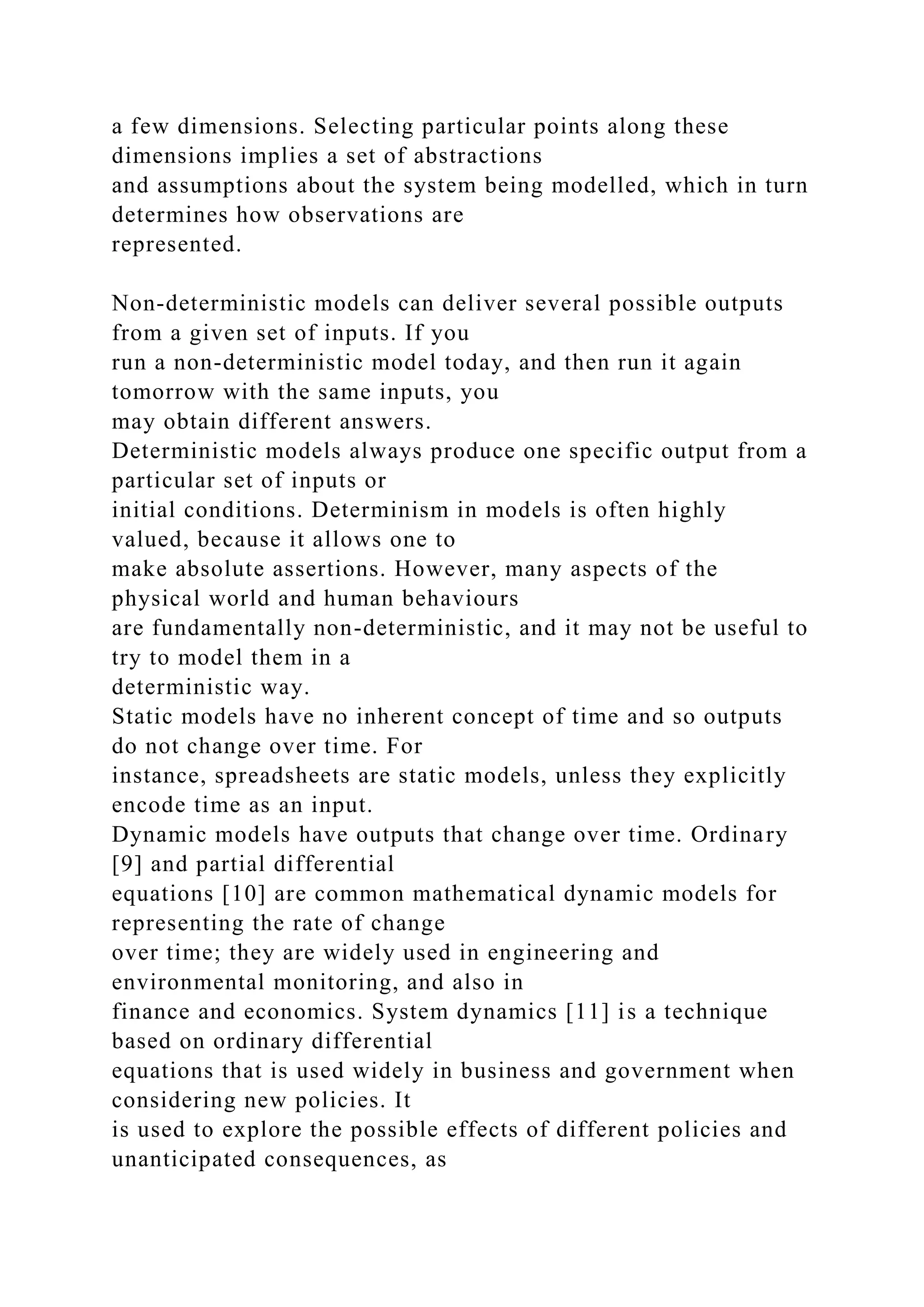 a few dimensions. Selecting particular points along these
dimensions implies a set of abstractions
and assumptions about the system being modelled, which in turn
determines how observations are
represented.
Non-deterministic models can deliver several possible outputs
from a given set of inputs. If you
run a non-deterministic model today, and then run it again
tomorrow with the same inputs, you
may obtain different answers.
Deterministic models always produce one specific output from a
particular set of inputs or
initial conditions. Determinism in models is often highly
valued, because it allows one to
make absolute assertions. However, many aspects of the
physical world and human behaviours
are fundamentally non-deterministic, and it may not be useful to
try to model them in a
deterministic way.
Static models have no inherent concept of time and so outputs
do not change over time. For
instance, spreadsheets are static models, unless they explicitly
encode time as an input.
Dynamic models have outputs that change over time. Ordinary
[9] and partial differential
equations [10] are common mathematical dynamic models for
representing the rate of change
over time; they are widely used in engineering and
environmental monitoring, and also in
finance and economics. System dynamics [11] is a technique
based on ordinary differential
equations that is used widely in business and government when
considering new policies. It
is used to explore the possible effects of different policies and
unanticipated consequences, as
 