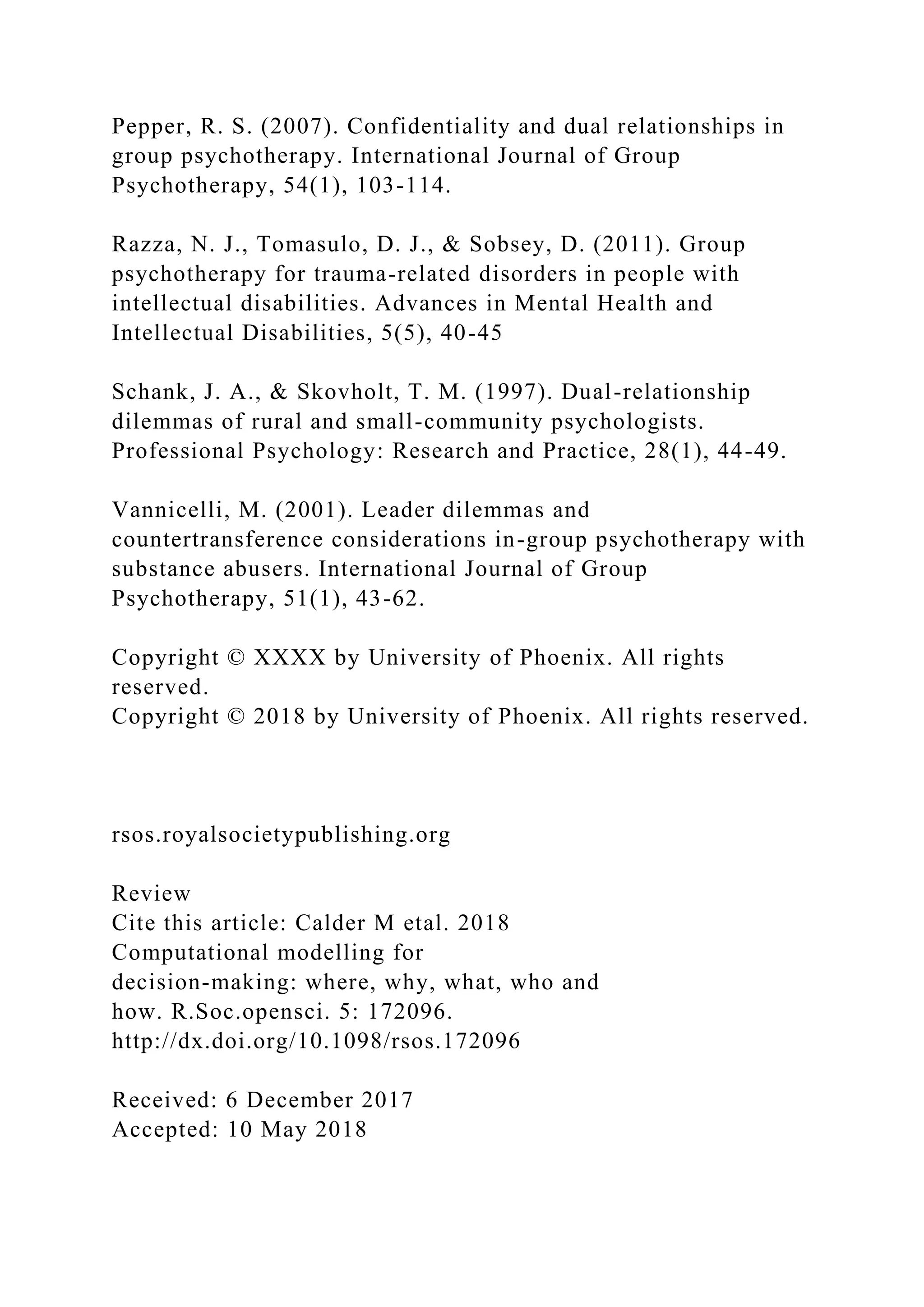 Pepper, R. S. (2007). Confidentiality and dual relationships in
group psychotherapy. International Journal of Group
Psychotherapy, 54(1), 103-114.
Razza, N. J., Tomasulo, D. J., & Sobsey, D. (2011). Group
psychotherapy for trauma-related disorders in people with
intellectual disabilities. Advances in Mental Health and
Intellectual Disabilities, 5(5), 40-45
Schank, J. A., & Skovholt, T. M. (1997). Dual-relationship
dilemmas of rural and small-community psychologists.
Professional Psychology: Research and Practice, 28(1), 44-49.
Vannicelli, M. (2001). Leader dilemmas and
countertransference considerations in-group psychotherapy with
substance abusers. International Journal of Group
Psychotherapy, 51(1), 43-62.
Copyright © XXXX by University of Phoenix. All rights
reserved.
Copyright © 2018 by University of Phoenix. All rights reserved.
rsos.royalsocietypublishing.org
Review
Cite this article: Calder M etal. 2018
Computational modelling for
decision-making: where, why, what, who and
how. R.Soc.opensci. 5: 172096.
http://dx.doi.org/10.1098/rsos.172096
Received: 6 December 2017
Accepted: 10 May 2018
 