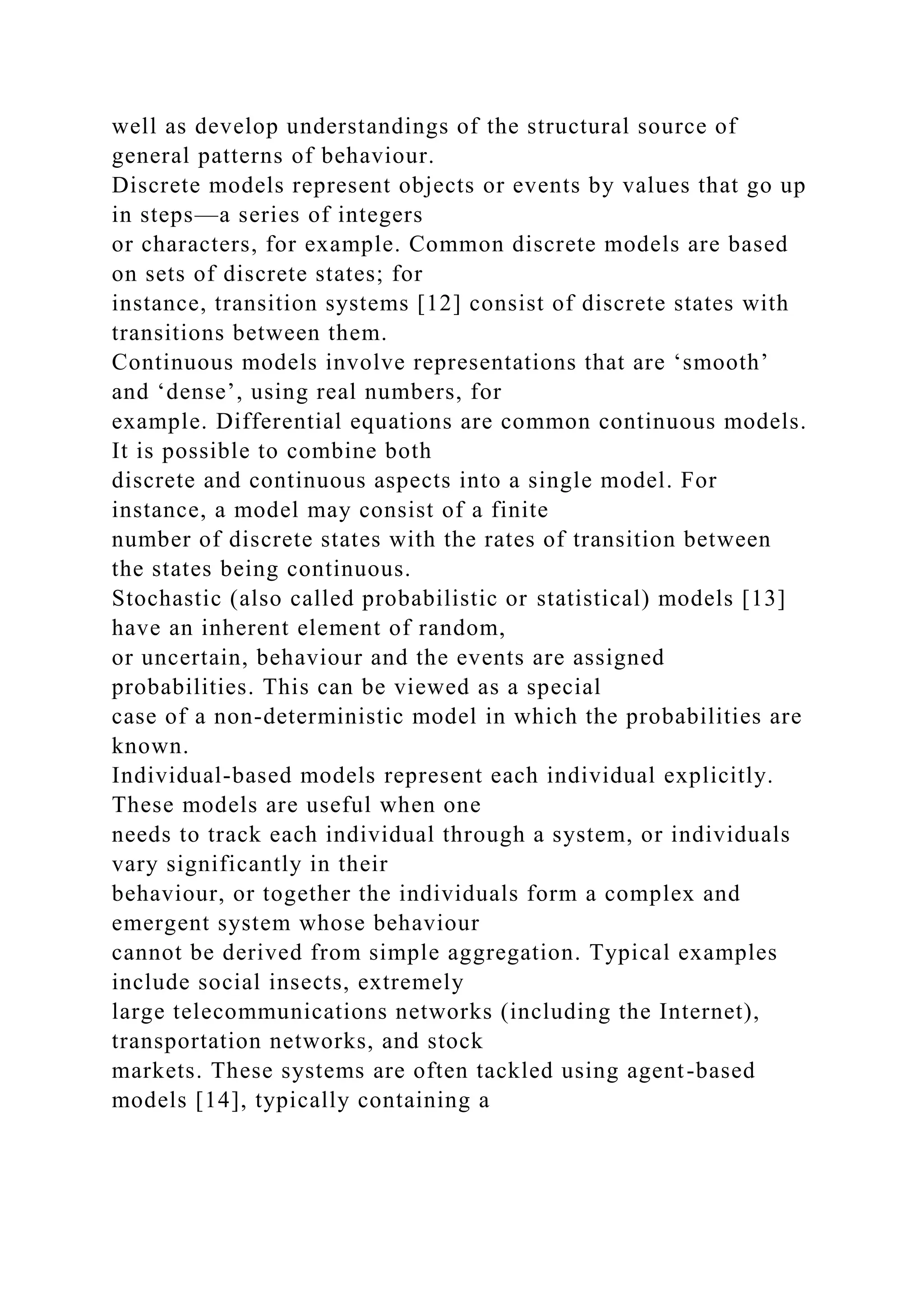 well as develop understandings of the structural source of
general patterns of behaviour.
Discrete models represent objects or events by values that go up
in steps—a series of integers
or characters, for example. Common discrete models are based
on sets of discrete states; for
instance, transition systems [12] consist of discrete states with
transitions between them.
Continuous models involve representations that are ‘smooth’
and ‘dense’, using real numbers, for
example. Differential equations are common continuous models.
It is possible to combine both
discrete and continuous aspects into a single model. For
instance, a model may consist of a finite
number of discrete states with the rates of transition between
the states being continuous.
Stochastic (also called probabilistic or statistical) models [13]
have an inherent element of random,
or uncertain, behaviour and the events are assigned
probabilities. This can be viewed as a special
case of a non-deterministic model in which the probabilities are
known.
Individual-based models represent each individual explicitly.
These models are useful when one
needs to track each individual through a system, or individuals
vary significantly in their
behaviour, or together the individuals form a complex and
emergent system whose behaviour
cannot be derived from simple aggregation. Typical examples
include social insects, extremely
large telecommunications networks (including the Internet),
transportation networks, and stock
markets. These systems are often tackled using agent-based
models [14], typically containing a
 