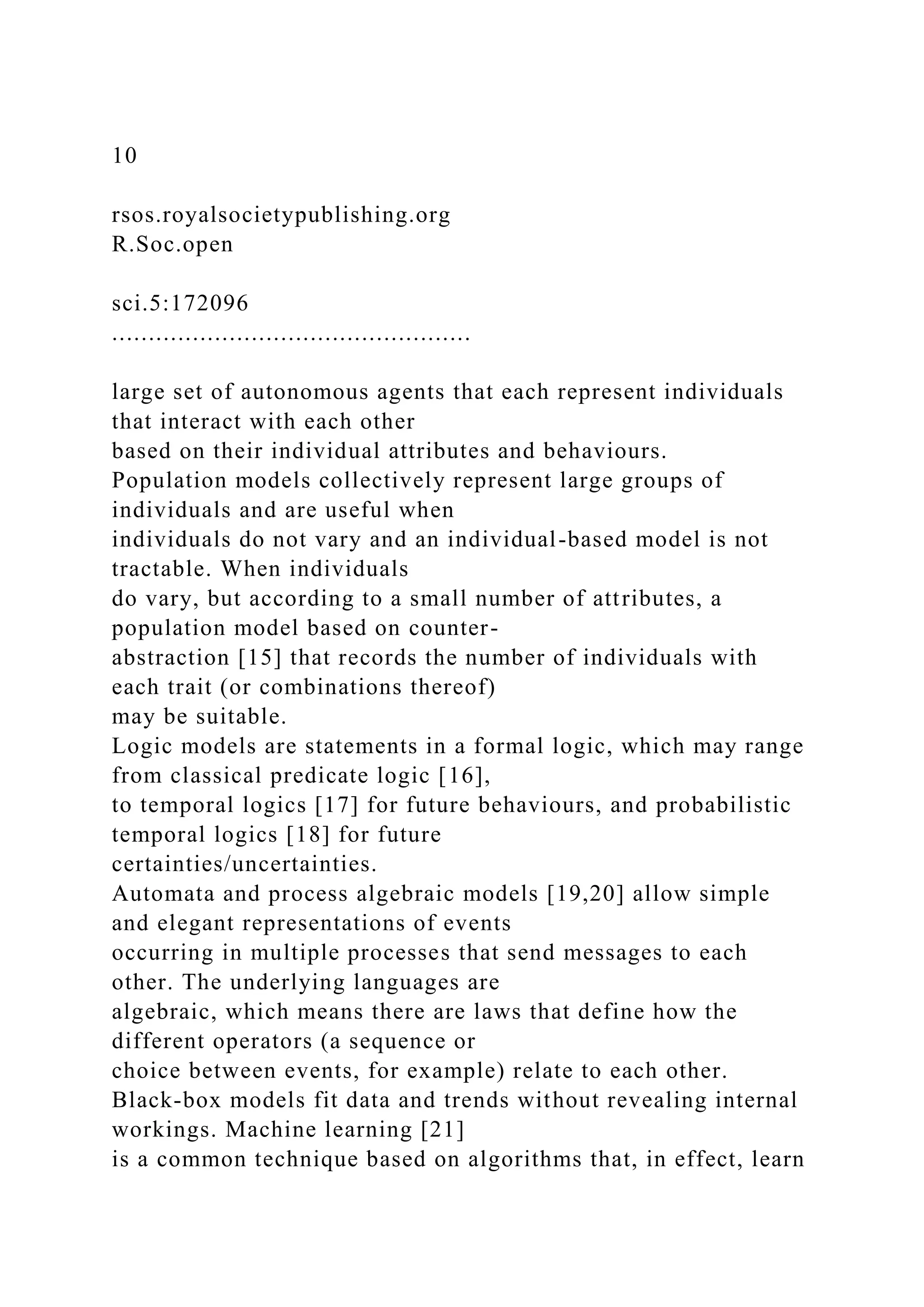 10
rsos.royalsocietypublishing.org
R.Soc.open
sci.5:172096
.................................................
large set of autonomous agents that each represent individuals
that interact with each other
based on their individual attributes and behaviours.
Population models collectively represent large groups of
individuals and are useful when
individuals do not vary and an individual-based model is not
tractable. When individuals
do vary, but according to a small number of attributes, a
population model based on counter-
abstraction [15] that records the number of individuals with
each trait (or combinations thereof)
may be suitable.
Logic models are statements in a formal logic, which may range
from classical predicate logic [16],
to temporal logics [17] for future behaviours, and probabilistic
temporal logics [18] for future
certainties/uncertainties.
Automata and process algebraic models [19,20] allow simple
and elegant representations of events
occurring in multiple processes that send messages to each
other. The underlying languages are
algebraic, which means there are laws that define how the
different operators (a sequence or
choice between events, for example) relate to each other.
Black-box models fit data and trends without revealing internal
workings. Machine learning [21]
is a common technique based on algorithms that, in effect, learn
 