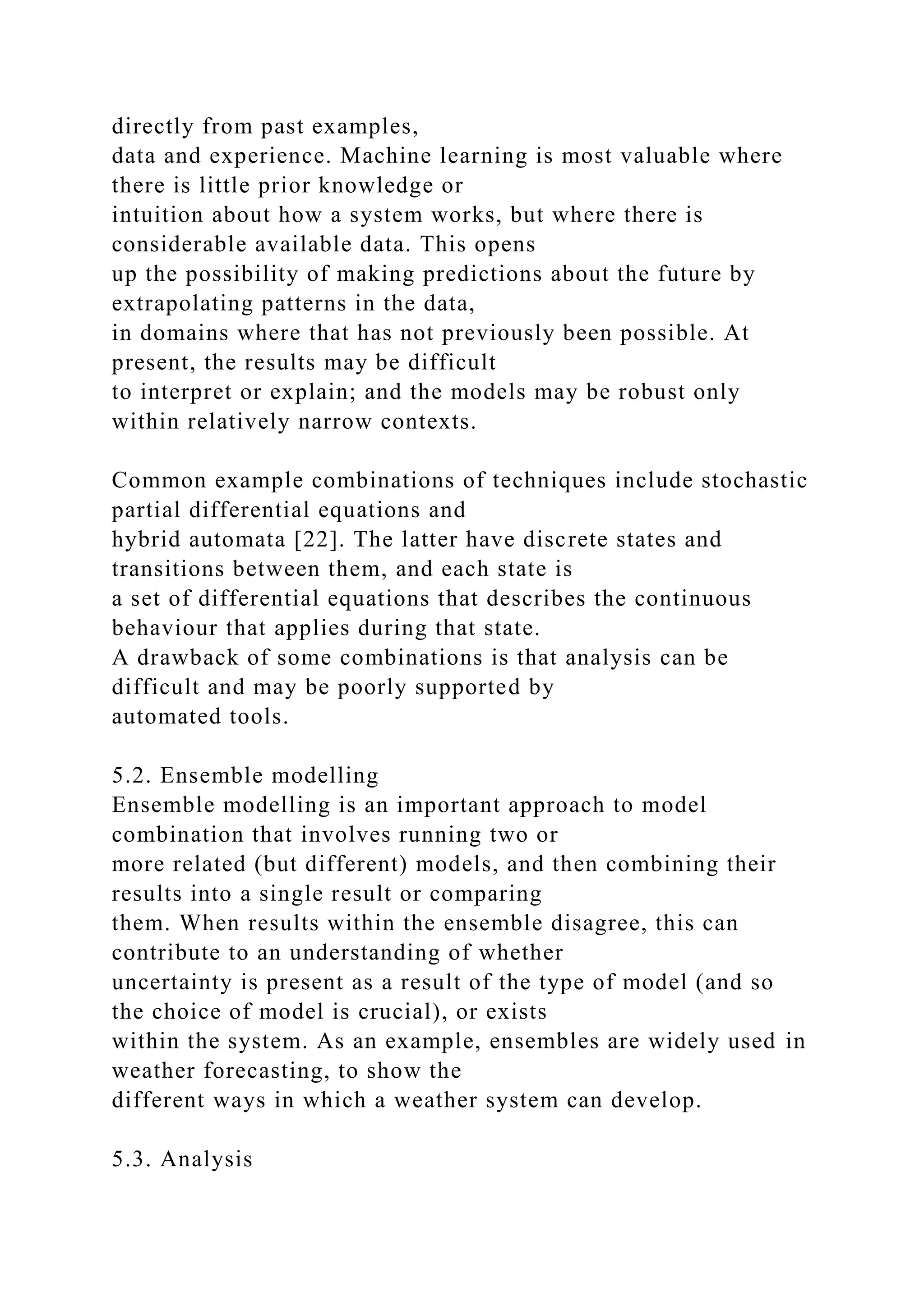directly from past examples,
data and experience. Machine learning is most valuable where
there is little prior knowledge or
intuition about how a system works, but where there is
considerable available data. This opens
up the possibility of making predictions about the future by
extrapolating patterns in the data,
in domains where that has not previously been possible. At
present, the results may be difficult
to interpret or explain; and the models may be robust only
within relatively narrow contexts.
Common example combinations of techniques include stochastic
partial differential equations and
hybrid automata [22]. The latter have discrete states and
transitions between them, and each state is
a set of differential equations that describes the continuous
behaviour that applies during that state.
A drawback of some combinations is that analysis can be
difficult and may be poorly supported by
automated tools.
5.2. Ensemble modelling
Ensemble modelling is an important approach to model
combination that involves running two or
more related (but different) models, and then combining their
results into a single result or comparing
them. When results within the ensemble disagree, this can
contribute to an understanding of whether
uncertainty is present as a result of the type of model (and so
the choice of model is crucial), or exists
within the system. As an example, ensembles are widely used in
weather forecasting, to show the
different ways in which a weather system can develop.
5.3. Analysis
 