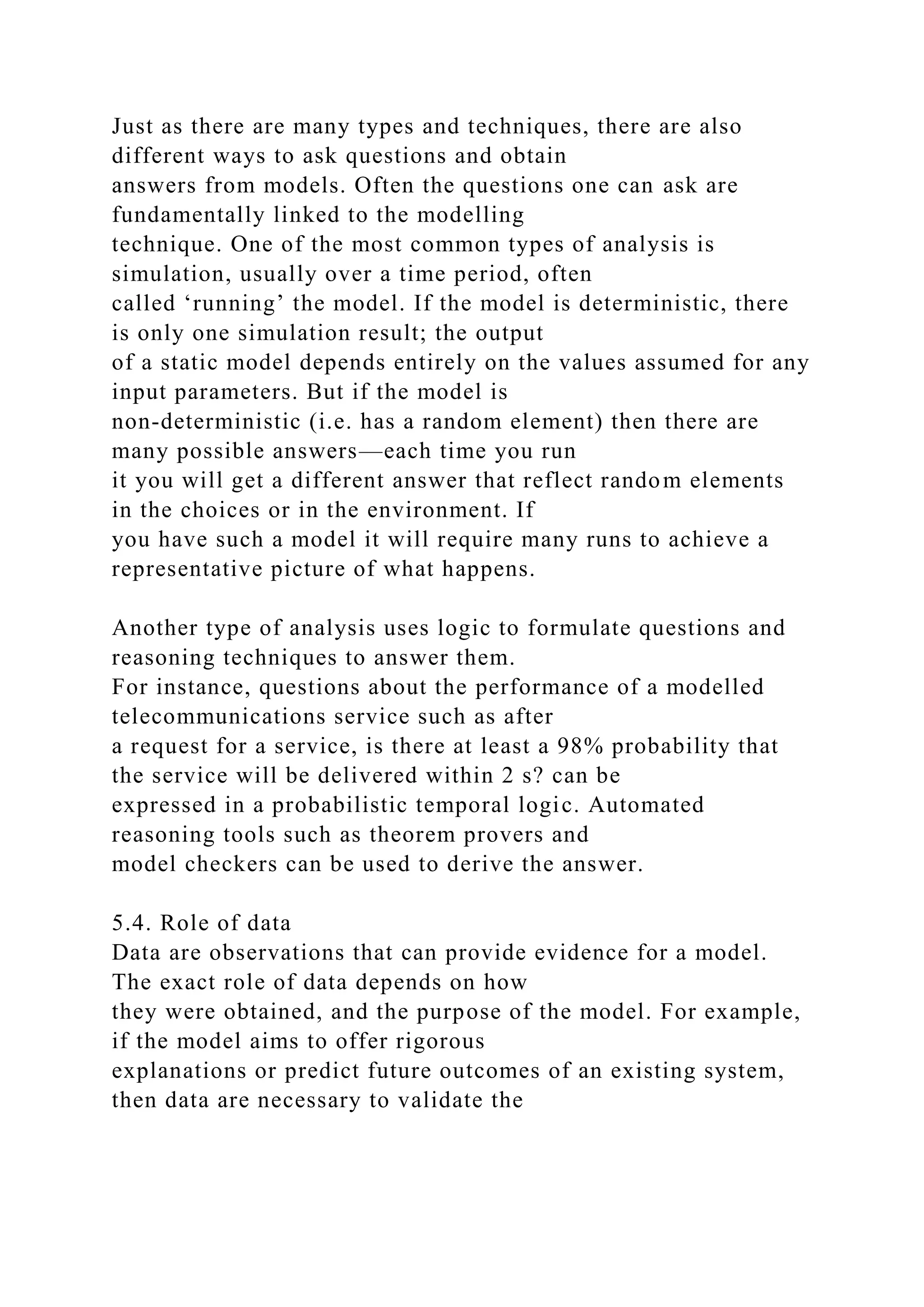 Just as there are many types and techniques, there are also
different ways to ask questions and obtain
answers from models. Often the questions one can ask are
fundamentally linked to the modelling
technique. One of the most common types of analysis is
simulation, usually over a time period, often
called ‘running’ the model. If the model is deterministic, there
is only one simulation result; the output
of a static model depends entirely on the values assumed for any
input parameters. But if the model is
non-deterministic (i.e. has a random element) then there are
many possible answers—each time you run
it you will get a different answer that reflect random elements
in the choices or in the environment. If
you have such a model it will require many runs to achieve a
representative picture of what happens.
Another type of analysis uses logic to formulate questions and
reasoning techniques to answer them.
For instance, questions about the performance of a modelled
telecommunications service such as after
a request for a service, is there at least a 98% probability that
the service will be delivered within 2 s? can be
expressed in a probabilistic temporal logic. Automated
reasoning tools such as theorem provers and
model checkers can be used to derive the answer.
5.4. Role of data
Data are observations that can provide evidence for a model.
The exact role of data depends on how
they were obtained, and the purpose of the model. For example,
if the model aims to offer rigorous
explanations or predict future outcomes of an existing system,
then data are necessary to validate the
 