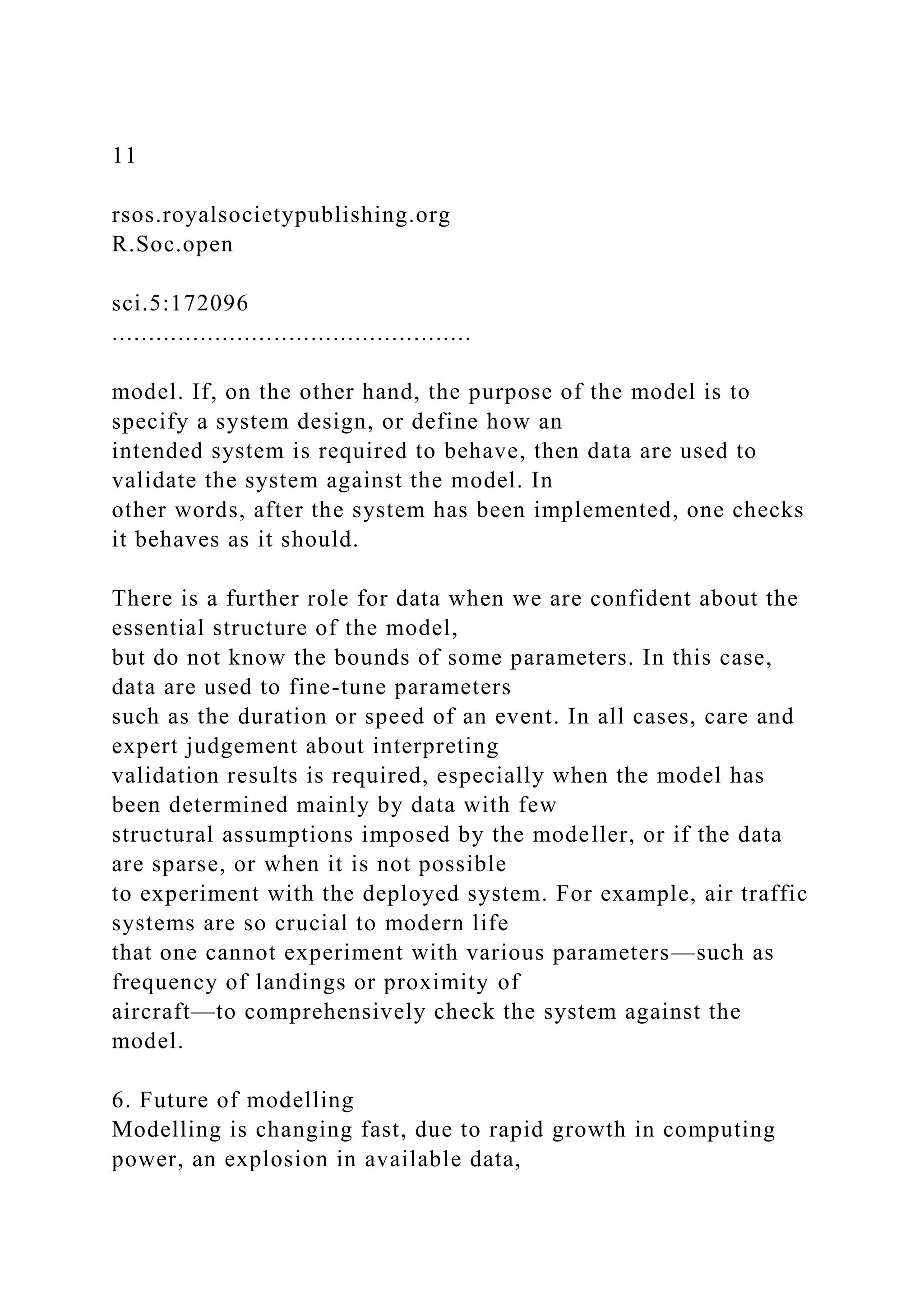 11
rsos.royalsocietypublishing.org
R.Soc.open
sci.5:172096
.................................................
model. If, on the other hand, the purpose of the model is to
specify a system design, or define how an
intended system is required to behave, then data are used to
validate the system against the model. In
other words, after the system has been implemented, one checks
it behaves as it should.
There is a further role for data when we are confident about the
essential structure of the model,
but do not know the bounds of some parameters. In this case,
data are used to fine-tune parameters
such as the duration or speed of an event. In all cases, care and
expert judgement about interpreting
validation results is required, especially when the model has
been determined mainly by data with few
structural assumptions imposed by the modeller, or if the data
are sparse, or when it is not possible
to experiment with the deployed system. For example, air traffic
systems are so crucial to modern life
that one cannot experiment with various parameters—such as
frequency of landings or proximity of
aircraft—to comprehensively check the system against the
model.
6. Future of modelling
Modelling is changing fast, due to rapid growth in computing
power, an explosion in available data,
 