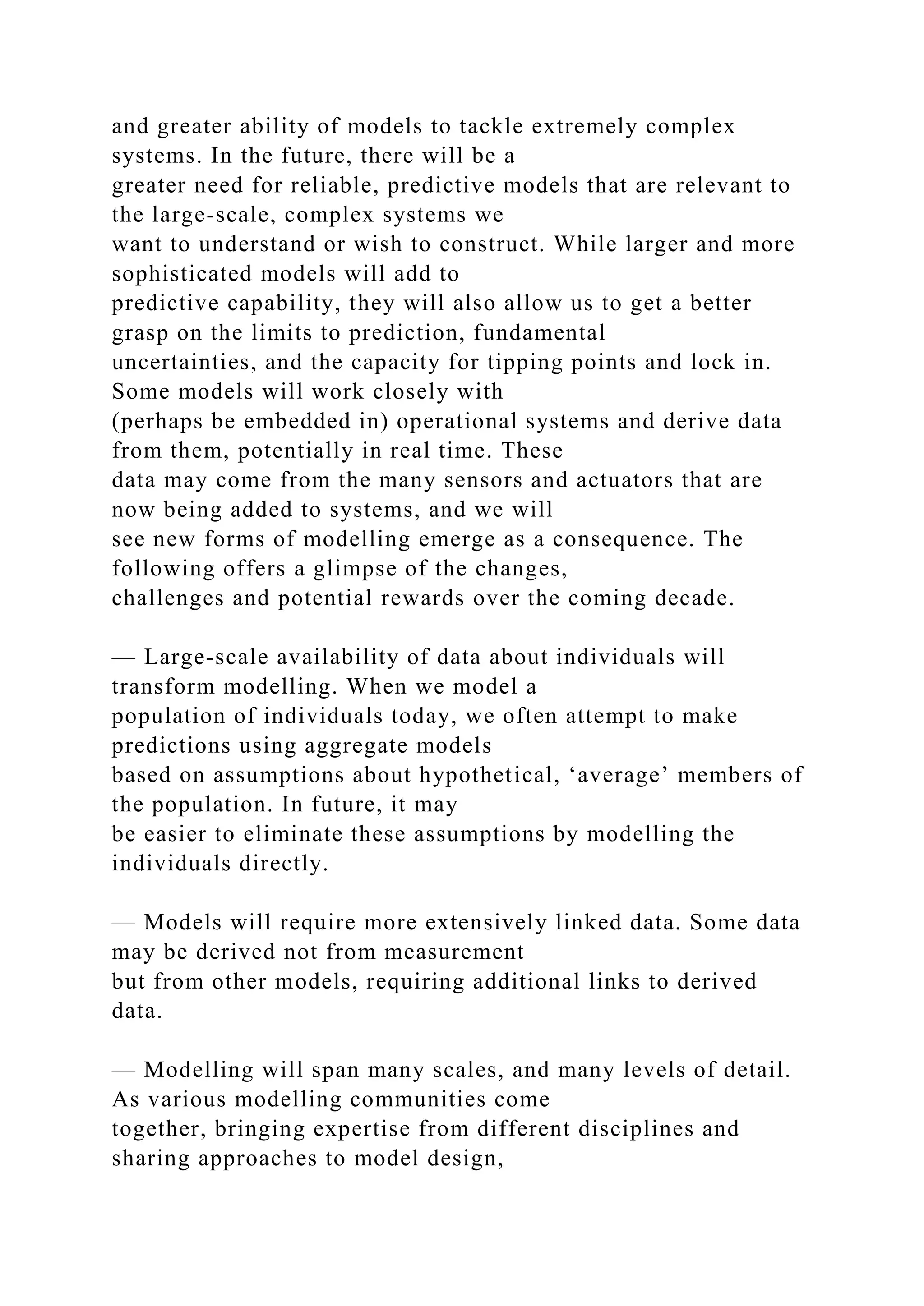and greater ability of models to tackle extremely complex
systems. In the future, there will be a
greater need for reliable, predictive models that are relevant to
the large-scale, complex systems we
want to understand or wish to construct. While larger and more
sophisticated models will add to
predictive capability, they will also allow us to get a better
grasp on the limits to prediction, fundamental
uncertainties, and the capacity for tipping points and lock in.
Some models will work closely with
(perhaps be embedded in) operational systems and derive data
from them, potentially in real time. These
data may come from the many sensors and actuators that are
now being added to systems, and we will
see new forms of modelling emerge as a consequence. The
following offers a glimpse of the changes,
challenges and potential rewards over the coming decade.
— Large-scale availability of data about individuals will
transform modelling. When we model a
population of individuals today, we often attempt to make
predictions using aggregate models
based on assumptions about hypothetical, ‘average’ members of
the population. In future, it may
be easier to eliminate these assumptions by modelling the
individuals directly.
— Models will require more extensively linked data. Some data
may be derived not from measurement
but from other models, requiring additional links to derived
data.
— Modelling will span many scales, and many levels of detail.
As various modelling communities come
together, bringing expertise from different disciplines and
sharing approaches to model design,
 
