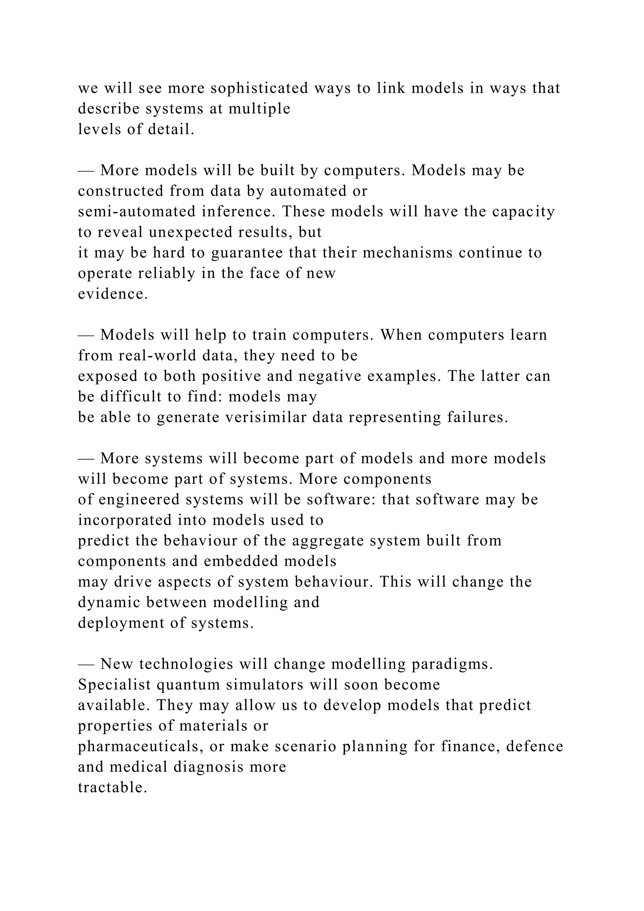 we will see more sophisticated ways to link models in ways that
describe systems at multiple
levels of detail.
— More models will be built by computers. Models may be
constructed from data by automated or
semi-automated inference. These models will have the capacity
to reveal unexpected results, but
it may be hard to guarantee that their mechanisms continue to
operate reliably in the face of new
evidence.
— Models will help to train computers. When computers learn
from real-world data, they need to be
exposed to both positive and negative examples. The latter can
be difficult to find: models may
be able to generate verisimilar data representing failures.
— More systems will become part of models and more models
will become part of systems. More components
of engineered systems will be software: that software may be
incorporated into models used to
predict the behaviour of the aggregate system built from
components and embedded models
may drive aspects of system behaviour. This will change the
dynamic between modelling and
deployment of systems.
— New technologies will change modelling paradigms.
Specialist quantum simulators will soon become
available. They may allow us to develop models that predict
properties of materials or
pharmaceuticals, or make scenario planning for finance, defence
and medical diagnosis more
tractable.
 
