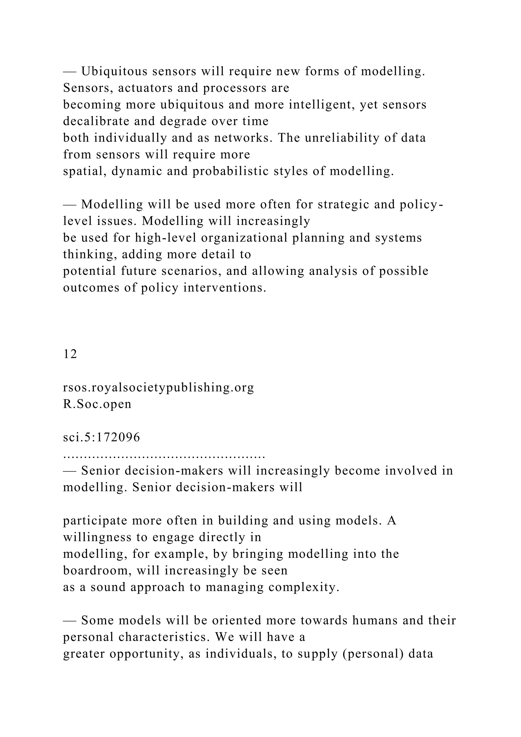 — Ubiquitous sensors will require new forms of modelling.
Sensors, actuators and processors are
becoming more ubiquitous and more intelligent, yet sensors
decalibrate and degrade over time
both individually and as networks. The unreliability of data
from sensors will require more
spatial, dynamic and probabilistic styles of modelling.
— Modelling will be used more often for strategic and policy-
level issues. Modelling will increasingly
be used for high-level organizational planning and systems
thinking, adding more detail to
potential future scenarios, and allowing analysis of possible
outcomes of policy interventions.
12
rsos.royalsocietypublishing.org
R.Soc.open
sci.5:172096
.................................................
— Senior decision-makers will increasingly become involved in
modelling. Senior decision-makers will
participate more often in building and using models. A
willingness to engage directly in
modelling, for example, by bringing modelling into the
boardroom, will increasingly be seen
as a sound approach to managing complexity.
— Some models will be oriented more towards humans and their
personal characteristics. We will have a
greater opportunity, as individuals, to supply (personal) data
 