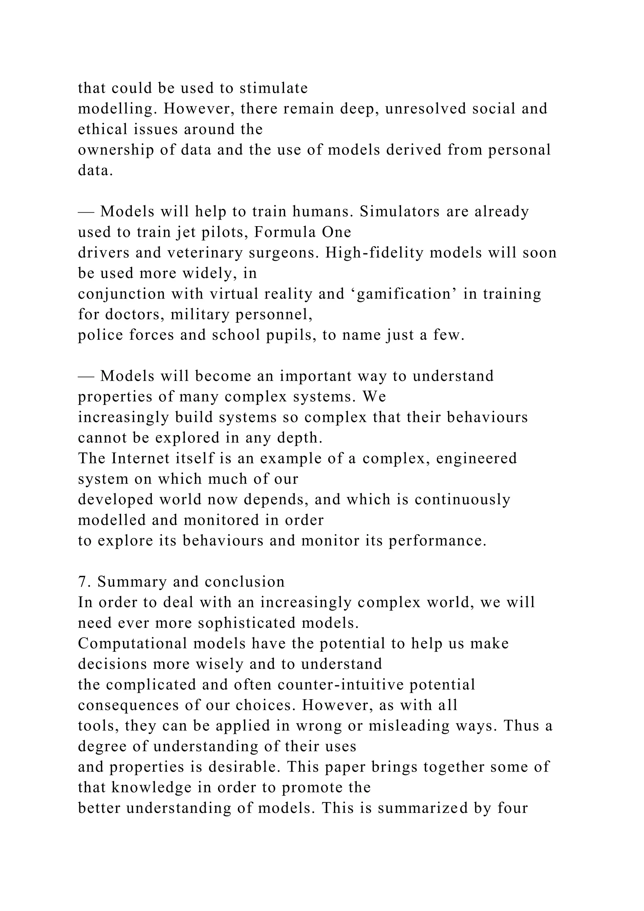 that could be used to stimulate
modelling. However, there remain deep, unresolved social and
ethical issues around the
ownership of data and the use of models derived from personal
data.
— Models will help to train humans. Simulators are already
used to train jet pilots, Formula One
drivers and veterinary surgeons. High-fidelity models will soon
be used more widely, in
conjunction with virtual reality and ‘gamification’ in training
for doctors, military personnel,
police forces and school pupils, to name just a few.
— Models will become an important way to understand
properties of many complex systems. We
increasingly build systems so complex that their behaviours
cannot be explored in any depth.
The Internet itself is an example of a complex, engineered
system on which much of our
developed world now depends, and which is continuously
modelled and monitored in order
to explore its behaviours and monitor its performance.
7. Summary and conclusion
In order to deal with an increasingly complex world, we will
need ever more sophisticated models.
Computational models have the potential to help us make
decisions more wisely and to understand
the complicated and often counter-intuitive potential
consequences of our choices. However, as with all
tools, they can be applied in wrong or misleading ways. Thus a
degree of understanding of their uses
and properties is desirable. This paper brings together some of
that knowledge in order to promote the
better understanding of models. This is summarized by four
 