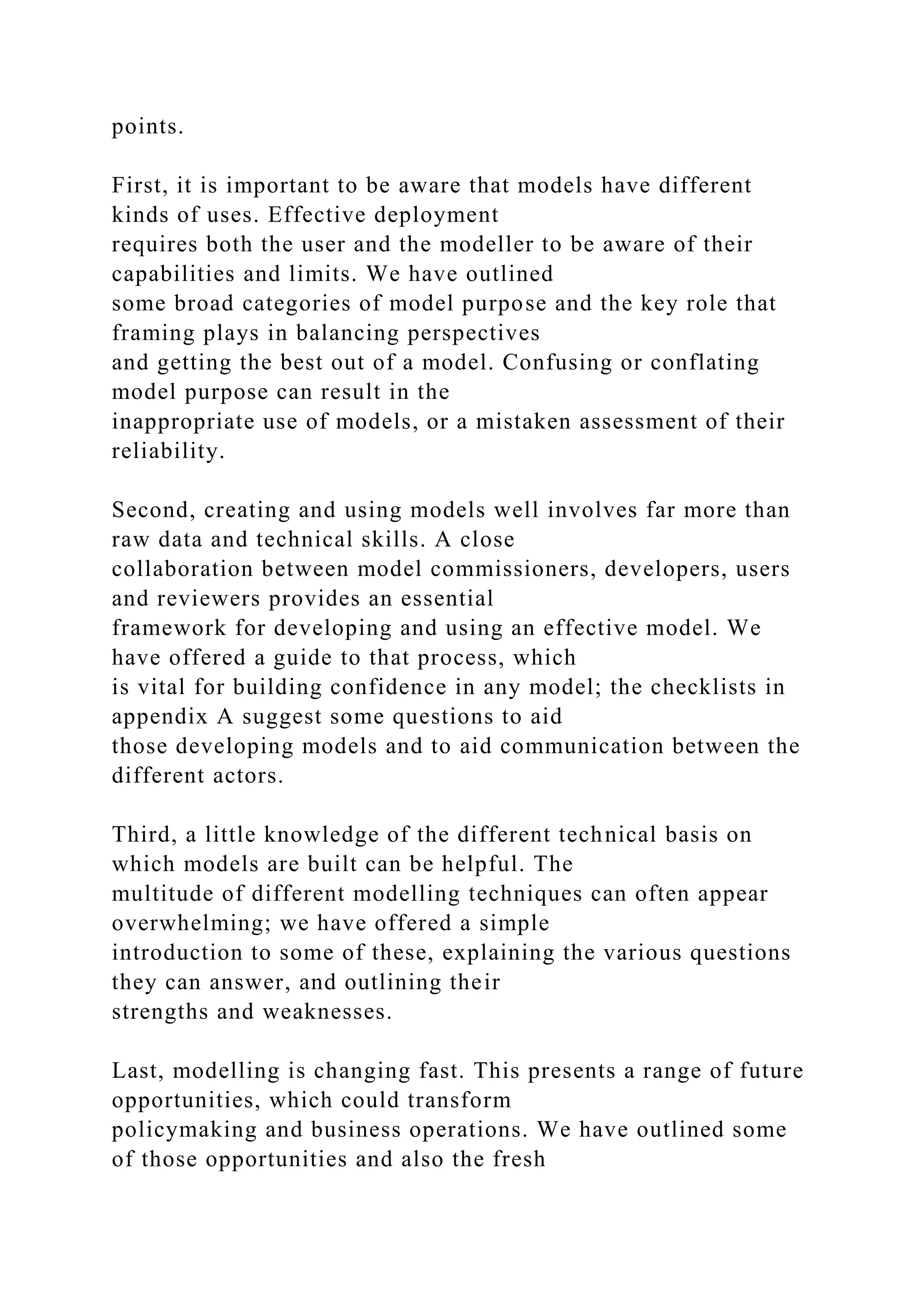 points.
First, it is important to be aware that models have different
kinds of uses. Effective deployment
requires both the user and the modeller to be aware of their
capabilities and limits. We have outlined
some broad categories of model purpose and the key role that
framing plays in balancing perspectives
and getting the best out of a model. Confusing or conflating
model purpose can result in the
inappropriate use of models, or a mistaken assessment of their
reliability.
Second, creating and using models well involves far more than
raw data and technical skills. A close
collaboration between model commissioners, developers, users
and reviewers provides an essential
framework for developing and using an effective model. We
have offered a guide to that process, which
is vital for building confidence in any model; the checklists in
appendix A suggest some questions to aid
those developing models and to aid communication between the
different actors.
Third, a little knowledge of the different technical basis on
which models are built can be helpful. The
multitude of different modelling techniques can often appear
overwhelming; we have offered a simple
introduction to some of these, explaining the various questions
they can answer, and outlining their
strengths and weaknesses.
Last, modelling is changing fast. This presents a range of future
opportunities, which could transform
policymaking and business operations. We have outlined some
of those opportunities and also the fresh
 