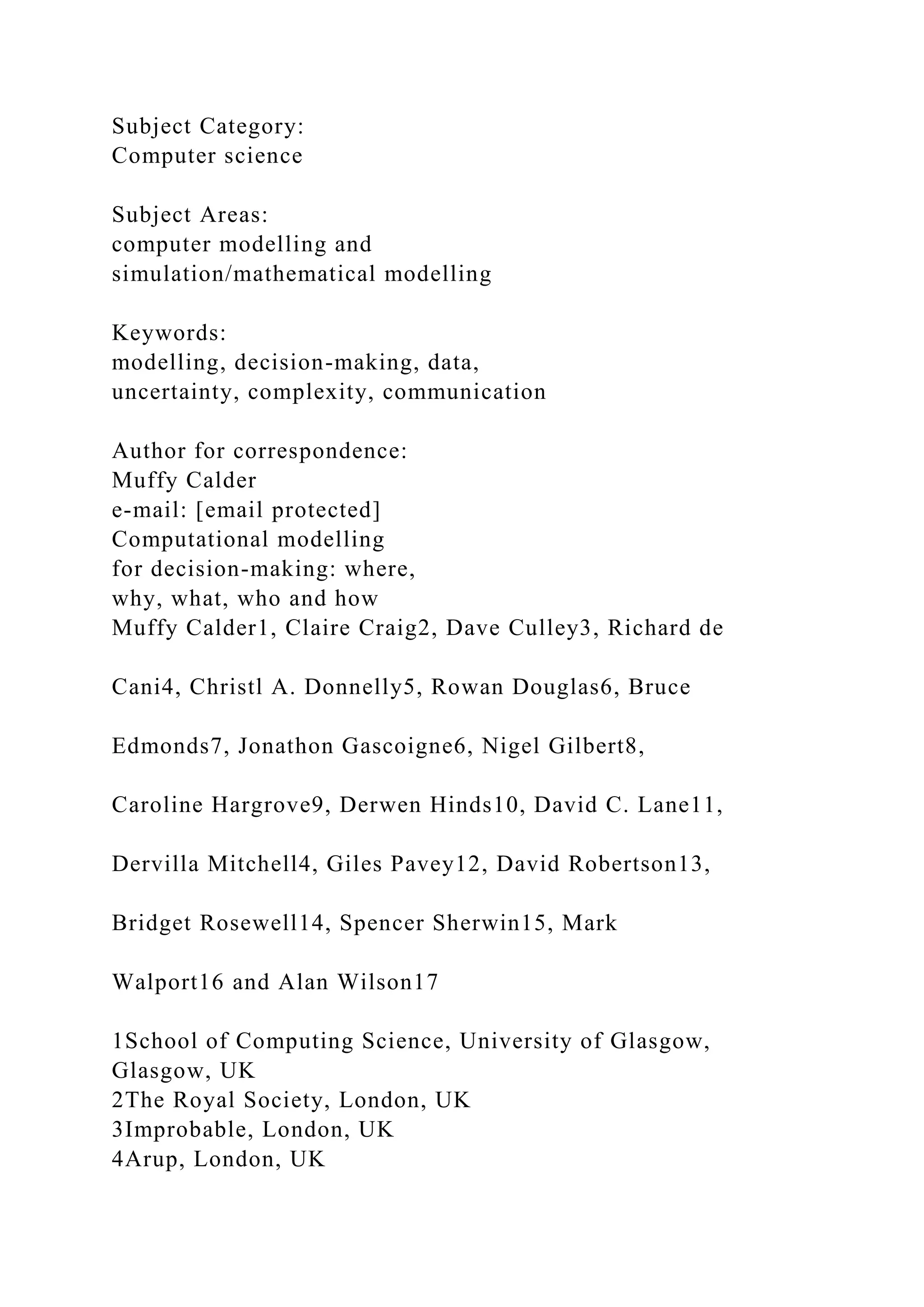 Subject Category:
Computer science
Subject Areas:
computer modelling and
simulation/mathematical modelling
Keywords:
modelling, decision-making, data,
uncertainty, complexity, communication
Author for correspondence:
Muffy Calder
e-mail: [email protected]
Computational modelling
for decision-making: where,
why, what, who and how
Muffy Calder1, Claire Craig2, Dave Culley3, Richard de
Cani4, Christl A. Donnelly5, Rowan Douglas6, Bruce
Edmonds7, Jonathon Gascoigne6, Nigel Gilbert8,
Caroline Hargrove9, Derwen Hinds10, David C. Lane11,
Dervilla Mitchell4, Giles Pavey12, David Robertson13,
Bridget Rosewell14, Spencer Sherwin15, Mark
Walport16 and Alan Wilson17
1School of Computing Science, University of Glasgow,
Glasgow, UK
2The Royal Society, London, UK
3Improbable, London, UK
4Arup, London, UK
 