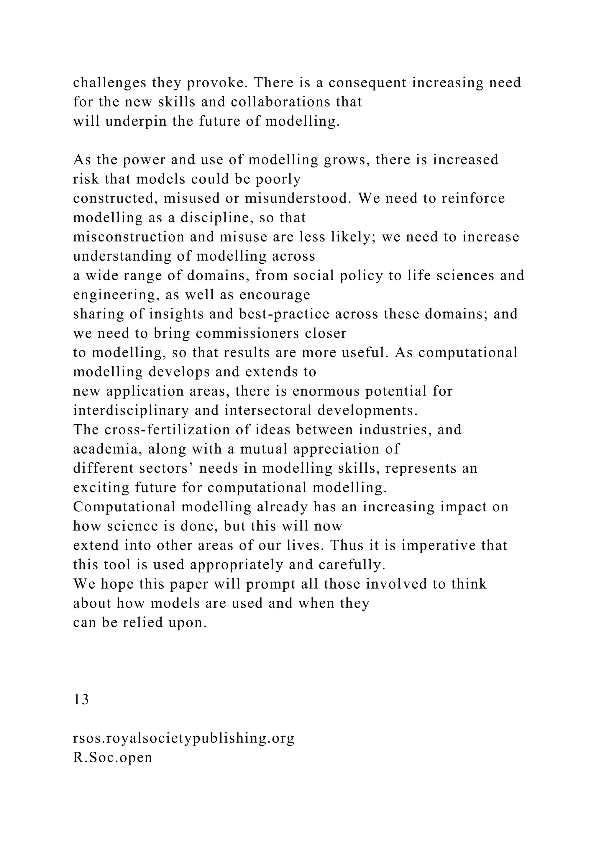 challenges they provoke. There is a consequent increasing need
for the new skills and collaborations that
will underpin the future of modelling.
As the power and use of modelling grows, there is increased
risk that models could be poorly
constructed, misused or misunderstood. We need to reinforce
modelling as a discipline, so that
misconstruction and misuse are less likely; we need to increase
understanding of modelling across
a wide range of domains, from social policy to life sciences and
engineering, as well as encourage
sharing of insights and best-practice across these domains; and
we need to bring commissioners closer
to modelling, so that results are more useful. As computational
modelling develops and extends to
new application areas, there is enormous potential for
interdisciplinary and intersectoral developments.
The cross-fertilization of ideas between industries, and
academia, along with a mutual appreciation of
different sectors’ needs in modelling skills, represents an
exciting future for computational modelling.
Computational modelling already has an increasing impact on
how science is done, but this will now
extend into other areas of our lives. Thus it is imperative that
this tool is used appropriately and carefully.
We hope this paper will prompt all those involved to think
about how models are used and when they
can be relied upon.
13
rsos.royalsocietypublishing.org
R.Soc.open
 