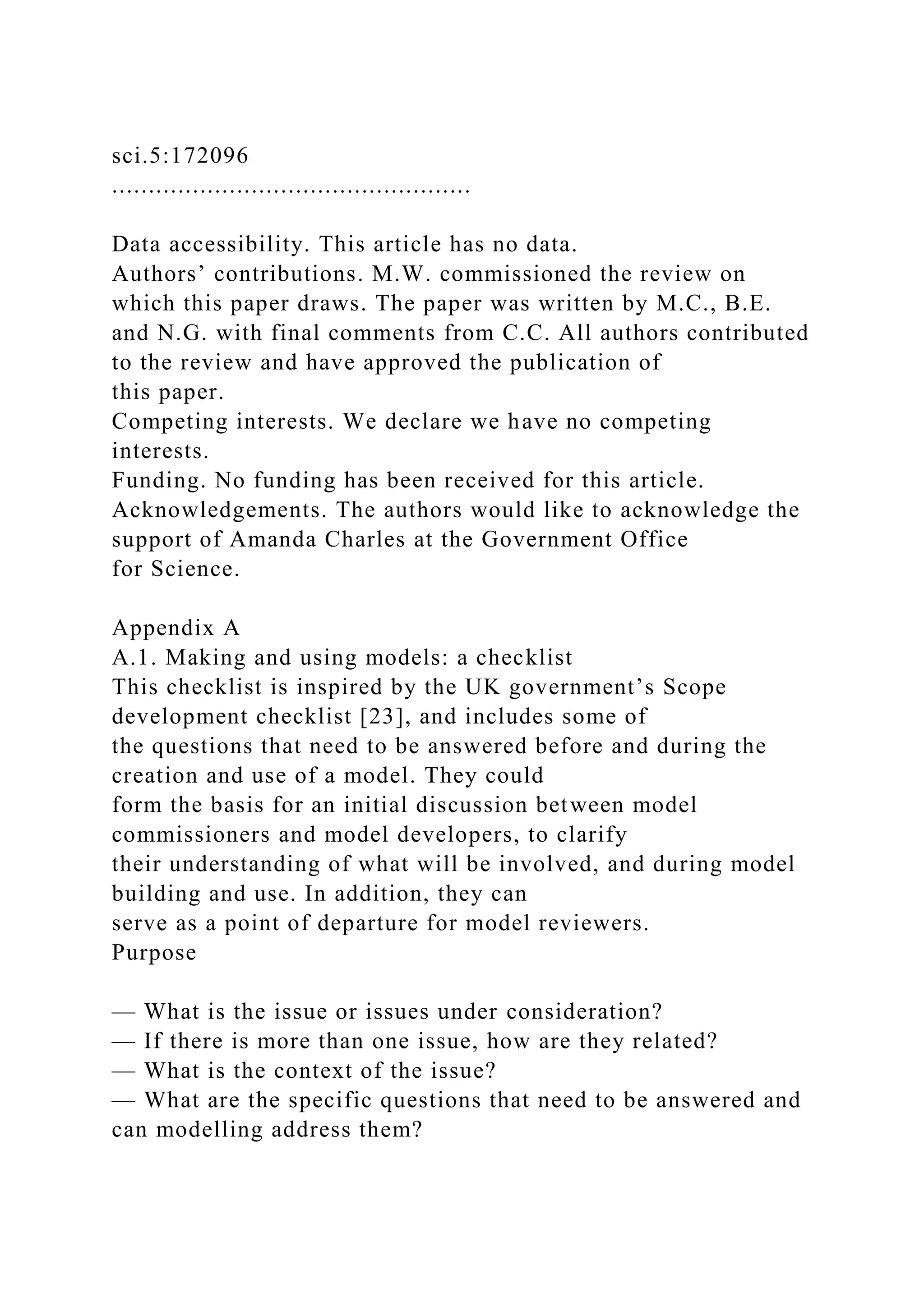 sci.5:172096
.................................................
Data accessibility. This article has no data.
Authors’ contributions. M.W. commissioned the review on
which this paper draws. The paper was written by M.C., B.E.
and N.G. with final comments from C.C. All authors contributed
to the review and have approved the publication of
this paper.
Competing interests. We declare we have no competing
interests.
Funding. No funding has been received for this article.
Acknowledgements. The authors would like to acknowledge the
support of Amanda Charles at the Government Office
for Science.
Appendix A
A.1. Making and using models: a checklist
This checklist is inspired by the UK government’s Scope
development checklist [23], and includes some of
the questions that need to be answered before and during the
creation and use of a model. They could
form the basis for an initial discussion between model
commissioners and model developers, to clarify
their understanding of what will be involved, and during model
building and use. In addition, they can
serve as a point of departure for model reviewers.
Purpose
— What is the issue or issues under consideration?
— If there is more than one issue, how are they related?
— What is the context of the issue?
— What are the specific questions that need to be answered and
can modelling address them?
 
