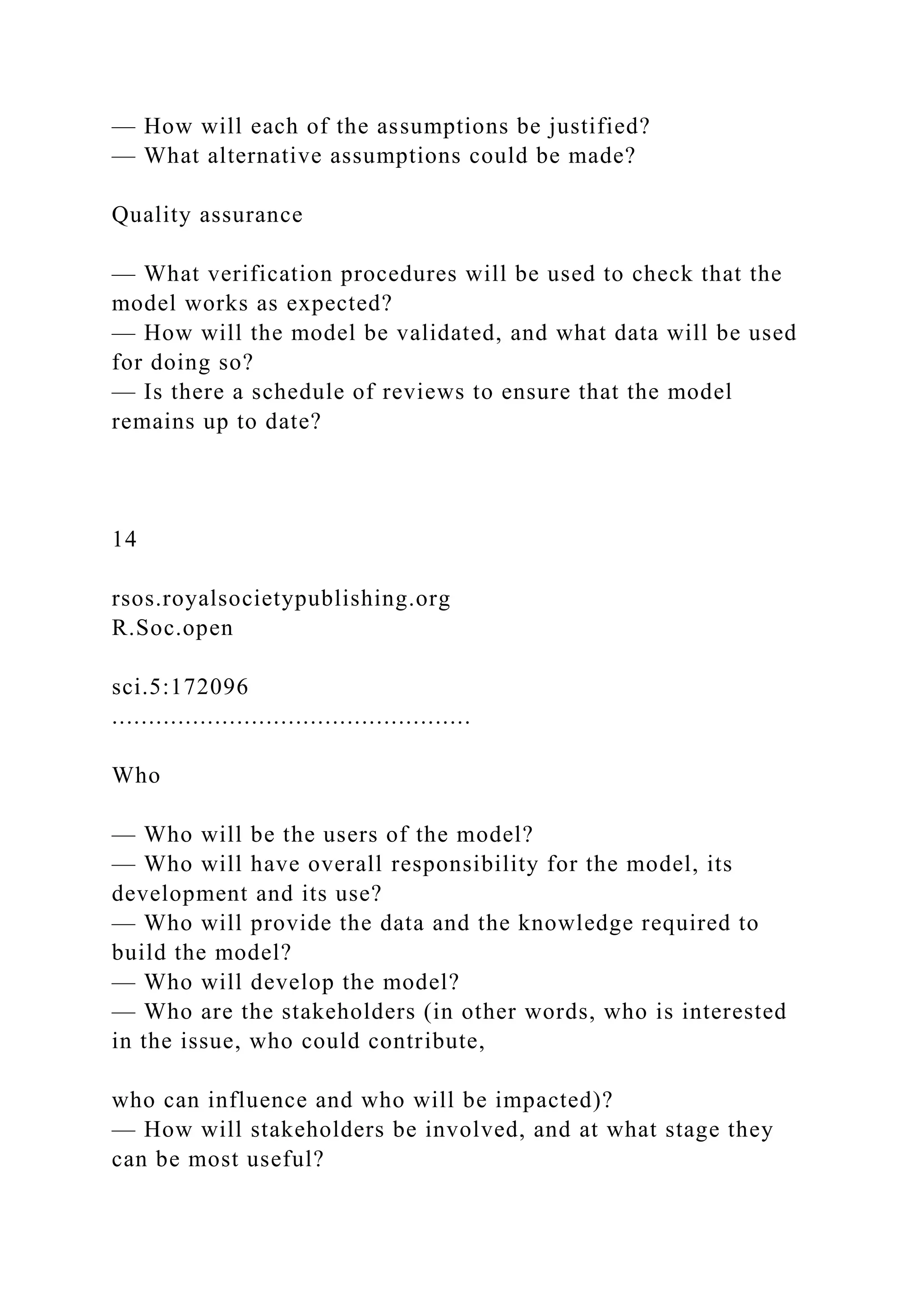 — How will each of the assumptions be justified?
— What alternative assumptions could be made?
Quality assurance
— What verification procedures will be used to check that the
model works as expected?
— How will the model be validated, and what data will be used
for doing so?
— Is there a schedule of reviews to ensure that the model
remains up to date?
14
rsos.royalsocietypublishing.org
R.Soc.open
sci.5:172096
.................................................
Who
— Who will be the users of the model?
— Who will have overall responsibility for the model, its
development and its use?
— Who will provide the data and the knowledge required to
build the model?
— Who will develop the model?
— Who are the stakeholders (in other words, who is interested
in the issue, who could contribute,
who can influence and who will be impacted)?
— How will stakeholders be involved, and at what stage they
can be most useful?
 