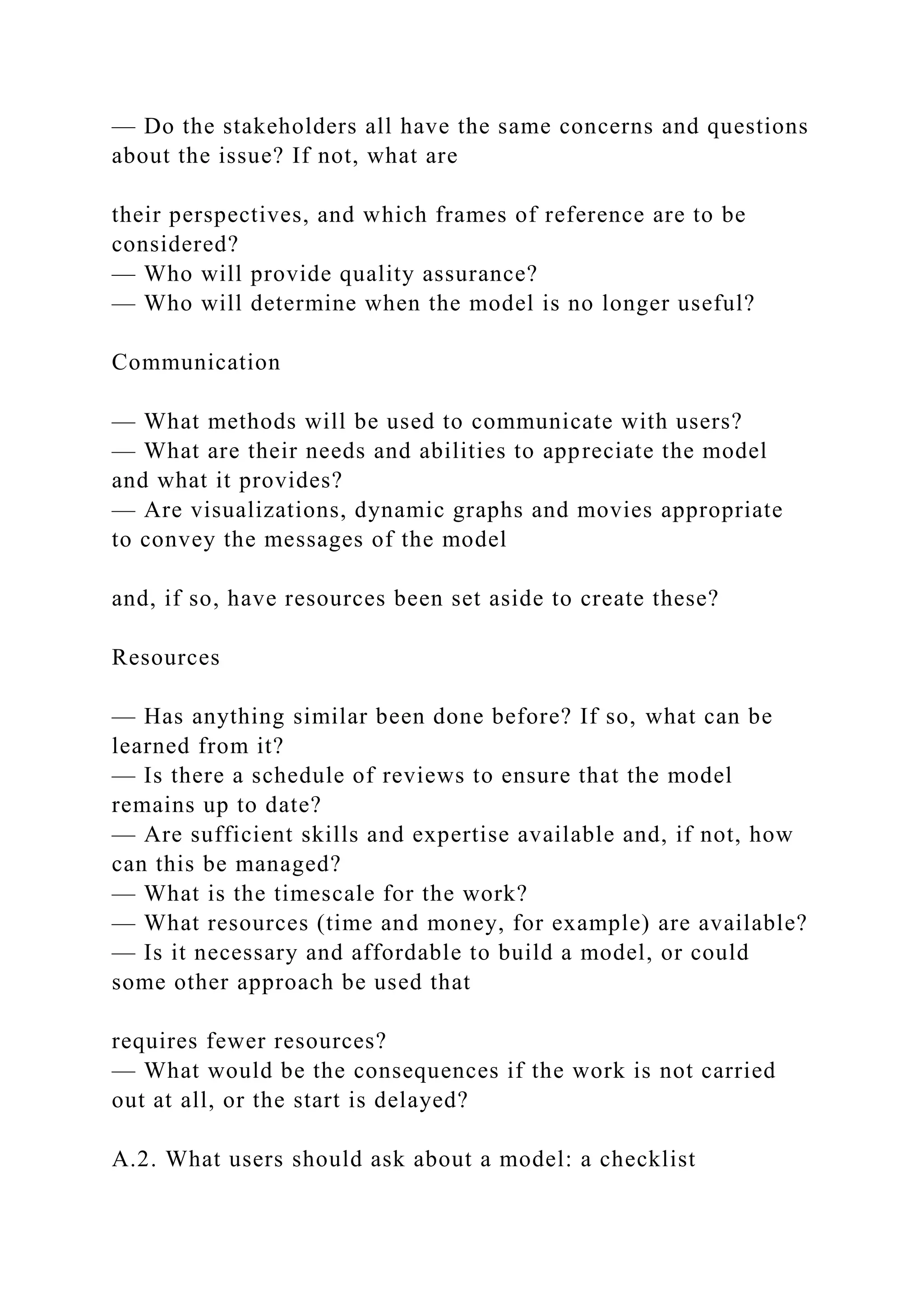— Do the stakeholders all have the same concerns and questions
about the issue? If not, what are
their perspectives, and which frames of reference are to be
considered?
— Who will provide quality assurance?
— Who will determine when the model is no longer useful?
Communication
— What methods will be used to communicate with users?
— What are their needs and abilities to appreciate the model
and what it provides?
— Are visualizations, dynamic graphs and movies appropriate
to convey the messages of the model
and, if so, have resources been set aside to create these?
Resources
— Has anything similar been done before? If so, what can be
learned from it?
— Is there a schedule of reviews to ensure that the model
remains up to date?
— Are sufficient skills and expertise available and, if not, how
can this be managed?
— What is the timescale for the work?
— What resources (time and money, for example) are available?
— Is it necessary and affordable to build a model, or could
some other approach be used that
requires fewer resources?
— What would be the consequences if the work is not carried
out at all, or the start is delayed?
A.2. What users should ask about a model: a checklist
 