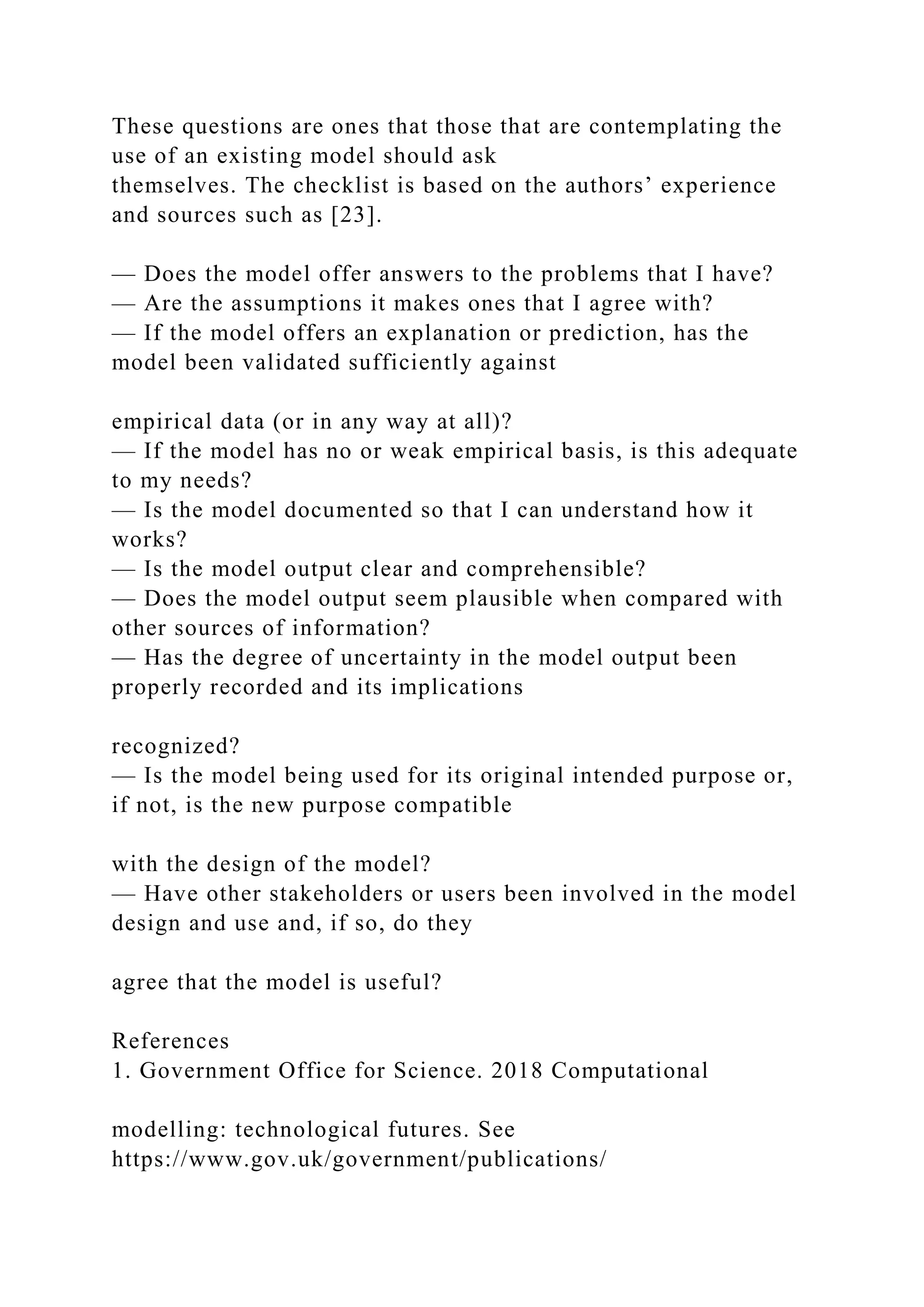These questions are ones that those that are contemplating the
use of an existing model should ask
themselves. The checklist is based on the authors’ experience
and sources such as [23].
— Does the model offer answers to the problems that I have?
— Are the assumptions it makes ones that I agree with?
— If the model offers an explanation or prediction, has the
model been validated sufficiently against
empirical data (or in any way at all)?
— If the model has no or weak empirical basis, is this adequate
to my needs?
— Is the model documented so that I can understand how it
works?
— Is the model output clear and comprehensible?
— Does the model output seem plausible when compared with
other sources of information?
— Has the degree of uncertainty in the model output been
properly recorded and its implications
recognized?
— Is the model being used for its original intended purpose or,
if not, is the new purpose compatible
with the design of the model?
— Have other stakeholders or users been involved in the model
design and use and, if so, do they
agree that the model is useful?
References
1. Government Office for Science. 2018 Computational
modelling: technological futures. See
https://www.gov.uk/government/publications/
 