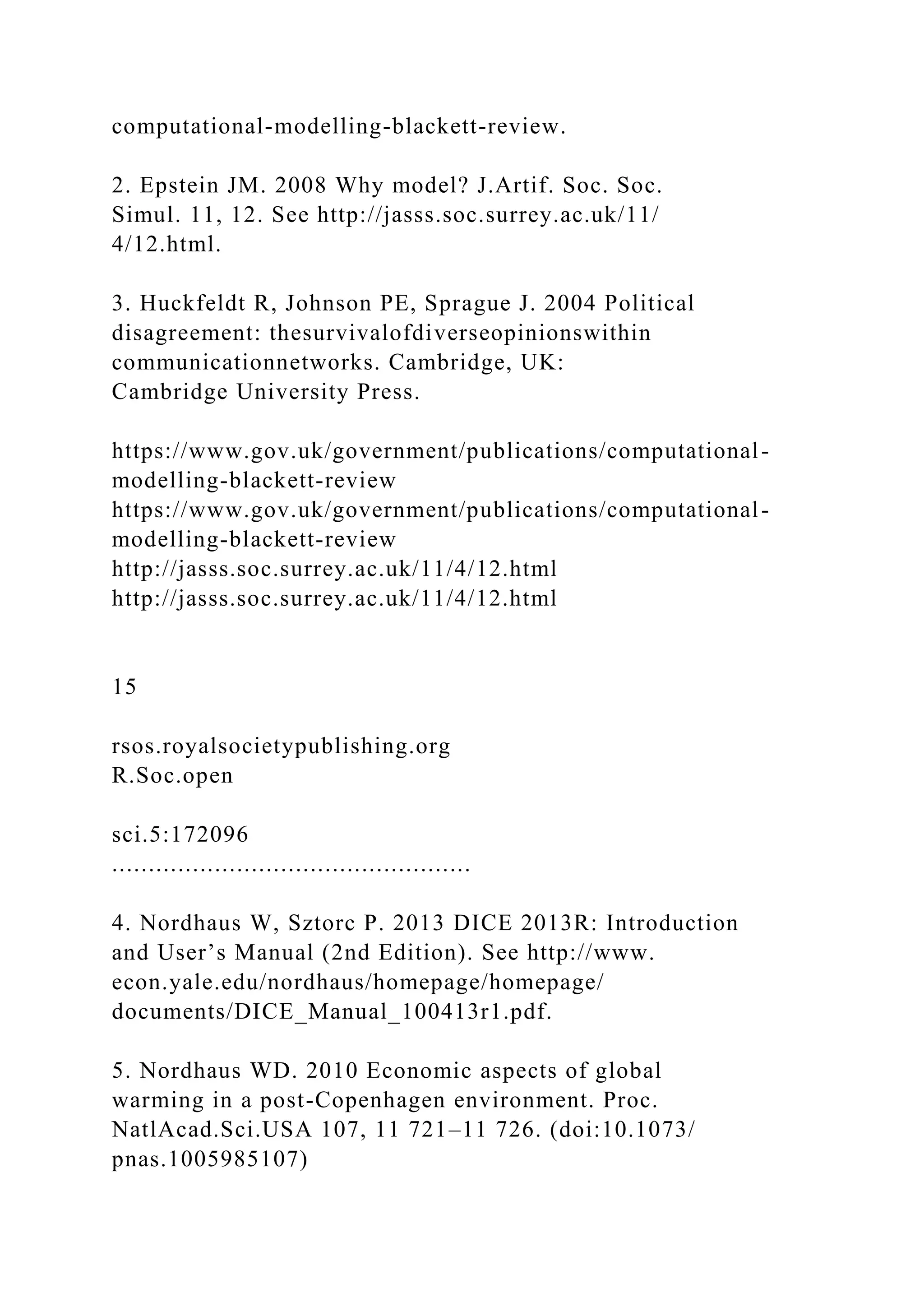 computational-modelling-blackett-review.
2. Epstein JM. 2008 Why model? J.Artif. Soc. Soc.
Simul. 11, 12. See http://jasss.soc.surrey.ac.uk/11/
4/12.html.
3. Huckfeldt R, Johnson PE, Sprague J. 2004 Political
disagreement: thesurvivalofdiverseopinionswithin
communicationnetworks. Cambridge, UK:
Cambridge University Press.
https://www.gov.uk/government/publications/computational-
modelling-blackett-review
https://www.gov.uk/government/publications/computational-
modelling-blackett-review
http://jasss.soc.surrey.ac.uk/11/4/12.html
http://jasss.soc.surrey.ac.uk/11/4/12.html
15
rsos.royalsocietypublishing.org
R.Soc.open
sci.5:172096
.................................................
4. Nordhaus W, Sztorc P. 2013 DICE 2013R: Introduction
and User’s Manual (2nd Edition). See http://www.
econ.yale.edu/nordhaus/homepage/homepage/
documents/DICE_Manual_100413r1.pdf.
5. Nordhaus WD. 2010 Economic aspects of global
warming in a post-Copenhagen environment. Proc.
NatlAcad.Sci.USA 107, 11 721–11 726. (doi:10.1073/
pnas.1005985107)
 