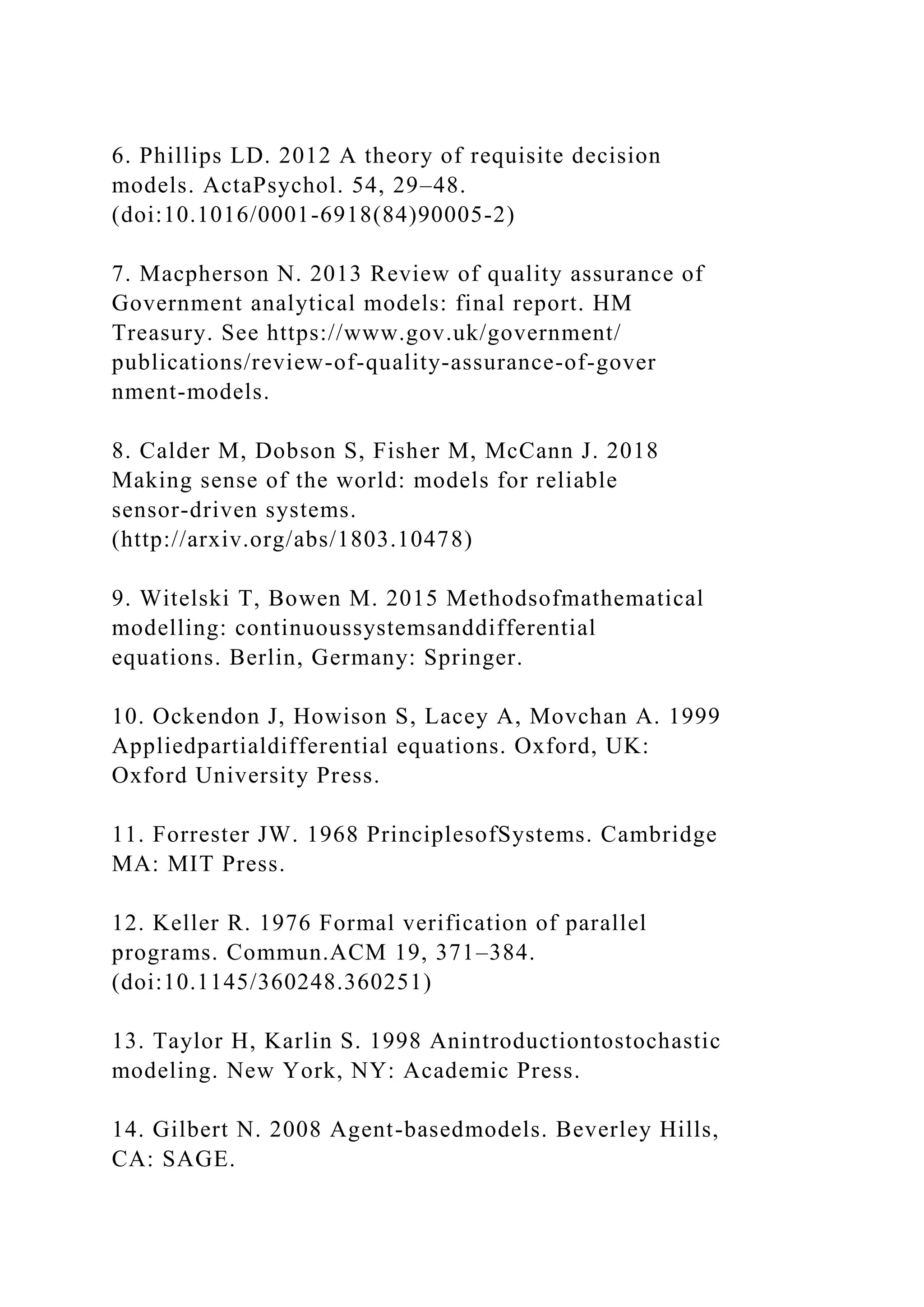 6. Phillips LD. 2012 A theory of requisite decision
models. ActaPsychol. 54, 29–48.
(doi:10.1016/0001-6918(84)90005-2)
7. Macpherson N. 2013 Review of quality assurance of
Government analytical models: final report. HM
Treasury. See https://www.gov.uk/government/
publications/review-of-quality-assurance-of-gover
nment-models.
8. Calder M, Dobson S, Fisher M, McCann J. 2018
Making sense of the world: models for reliable
sensor-driven systems.
(http://arxiv.org/abs/1803.10478)
9. Witelski T, Bowen M. 2015 Methodsofmathematical
modelling: continuoussystemsanddifferential
equations. Berlin, Germany: Springer.
10. Ockendon J, Howison S, Lacey A, Movchan A. 1999
Appliedpartialdifferential equations. Oxford, UK:
Oxford University Press.
11. Forrester JW. 1968 PrinciplesofSystems. Cambridge
MA: MIT Press.
12. Keller R. 1976 Formal verification of parallel
programs. Commun.ACM 19, 371–384.
(doi:10.1145/360248.360251)
13. Taylor H, Karlin S. 1998 Anintroductiontostochastic
modeling. New York, NY: Academic Press.
14. Gilbert N. 2008 Agent-basedmodels. Beverley Hills,
CA: SAGE.
 