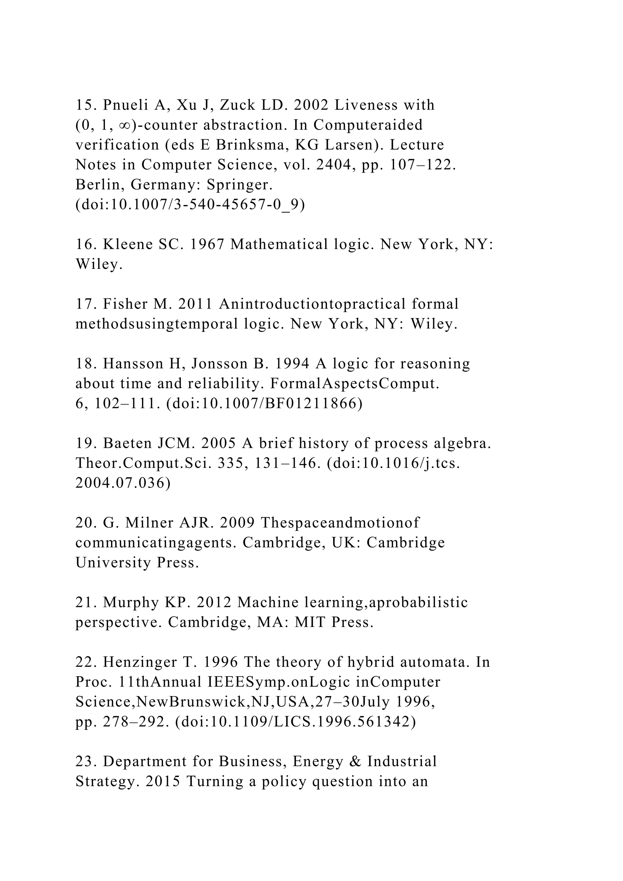 15. Pnueli A, Xu J, Zuck LD. 2002 Liveness with
(0, 1, ∞)-counter abstraction. In Computeraided
verification (eds E Brinksma, KG Larsen). Lecture
Notes in Computer Science, vol. 2404, pp. 107–122.
Berlin, Germany: Springer.
(doi:10.1007/3-540-45657-0_9)
16. Kleene SC. 1967 Mathematical logic. New York, NY:
Wiley.
17. Fisher M. 2011 Anintroductiontopractical formal
methodsusingtemporal logic. New York, NY: Wiley.
18. Hansson H, Jonsson B. 1994 A logic for reasoning
about time and reliability. FormalAspectsComput.
6, 102–111. (doi:10.1007/BF01211866)
19. Baeten JCM. 2005 A brief history of process algebra.
Theor.Comput.Sci. 335, 131–146. (doi:10.1016/j.tcs.
2004.07.036)
20. G. Milner AJR. 2009 Thespaceandmotionof
communicatingagents. Cambridge, UK: Cambridge
University Press.
21. Murphy KP. 2012 Machine learning,aprobabilistic
perspective. Cambridge, MA: MIT Press.
22. Henzinger T. 1996 The theory of hybrid automata. In
Proc. 11thAnnual IEEESymp.onLogic inComputer
Science,NewBrunswick,NJ,USA,27–30July 1996,
pp. 278–292. (doi:10.1109/LICS.1996.561342)
23. Department for Business, Energy & Industrial
Strategy. 2015 Turning a policy question into an
 