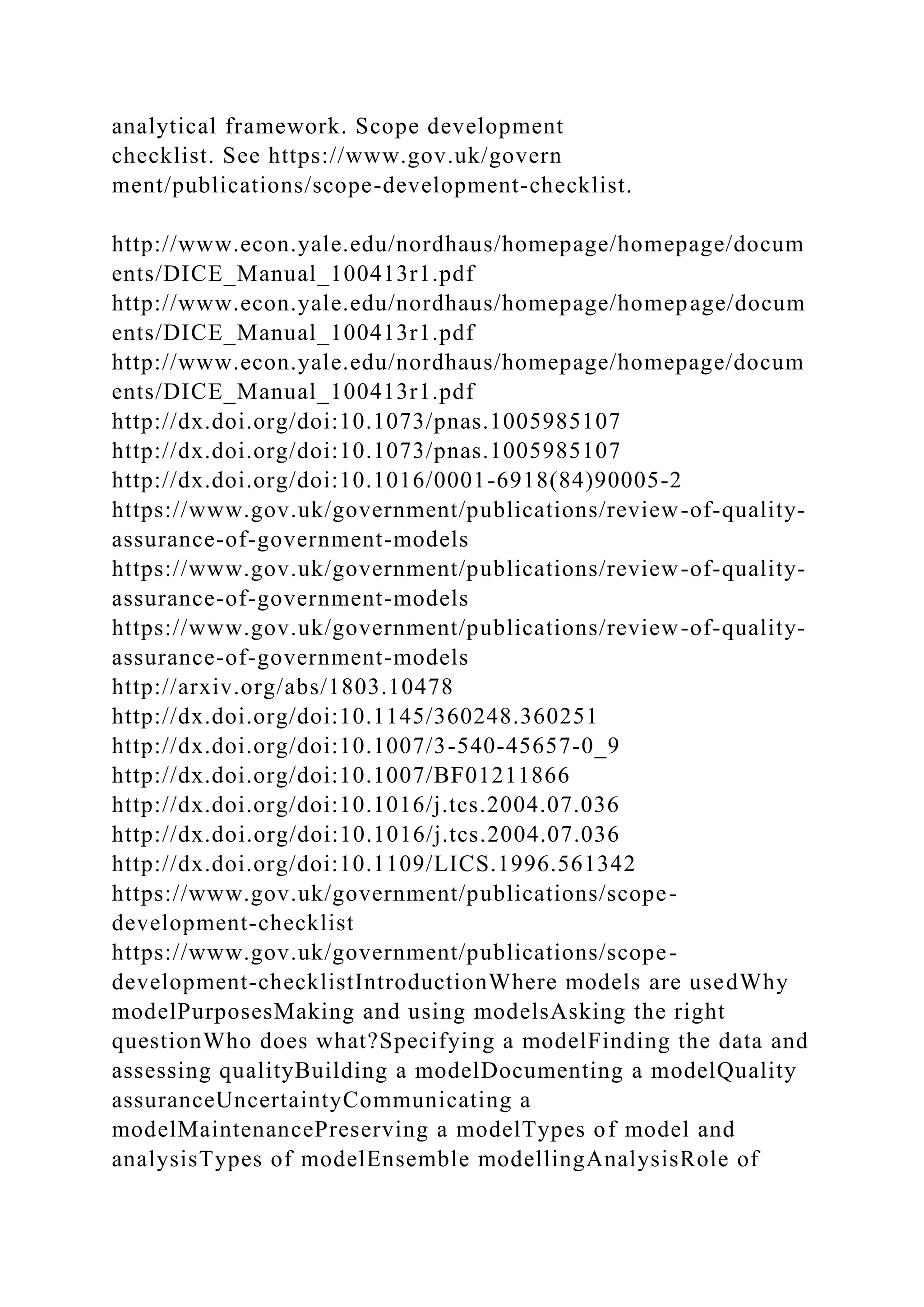 analytical framework. Scope development
checklist. See https://www.gov.uk/govern
ment/publications/scope-development-checklist.
http://www.econ.yale.edu/nordhaus/homepage/homepage/docum
ents/DICE_Manual_100413r1.pdf
http://www.econ.yale.edu/nordhaus/homepage/homepage/docum
ents/DICE_Manual_100413r1.pdf
http://www.econ.yale.edu/nordhaus/homepage/homepage/docum
ents/DICE_Manual_100413r1.pdf
http://dx.doi.org/doi:10.1073/pnas.1005985107
http://dx.doi.org/doi:10.1073/pnas.1005985107
http://dx.doi.org/doi:10.1016/0001-6918(84)90005-2
https://www.gov.uk/government/publications/review-of-quality-
assurance-of-government-models
https://www.gov.uk/government/publications/review-of-quality-
assurance-of-government-models
https://www.gov.uk/government/publications/review-of-quality-
assurance-of-government-models
http://arxiv.org/abs/1803.10478
http://dx.doi.org/doi:10.1145/360248.360251
http://dx.doi.org/doi:10.1007/3-540-45657-0_9
http://dx.doi.org/doi:10.1007/BF01211866
http://dx.doi.org/doi:10.1016/j.tcs.2004.07.036
http://dx.doi.org/doi:10.1016/j.tcs.2004.07.036
http://dx.doi.org/doi:10.1109/LICS.1996.561342
https://www.gov.uk/government/publications/scope-
development-checklist
https://www.gov.uk/government/publications/scope-
development-checklistIntroductionWhere models are usedWhy
modelPurposesMaking and using modelsAsking the right
questionWho does what?Specifying a modelFinding the data and
assessing qualityBuilding a modelDocumenting a modelQuality
assuranceUncertaintyCommunicating a
modelMaintenancePreserving a modelTypes of model and
analysisTypes of modelEnsemble modellingAnalysisRole of
 