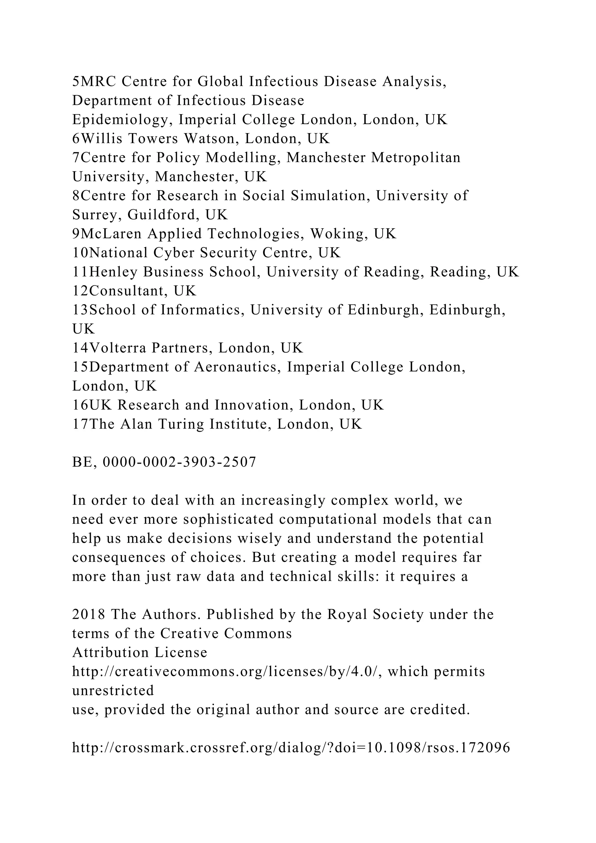 5MRC Centre for Global Infectious Disease Analysis,
Department of Infectious Disease
Epidemiology, Imperial College London, London, UK
6Willis Towers Watson, London, UK
7Centre for Policy Modelling, Manchester Metropolitan
University, Manchester, UK
8Centre for Research in Social Simulation, University of
Surrey, Guildford, UK
9McLaren Applied Technologies, Woking, UK
10National Cyber Security Centre, UK
11Henley Business School, University of Reading, Reading, UK
12Consultant, UK
13School of Informatics, University of Edinburgh, Edinburgh,
UK
14Volterra Partners, London, UK
15Department of Aeronautics, Imperial College London,
London, UK
16UK Research and Innovation, London, UK
17The Alan Turing Institute, London, UK
BE, 0000-0002-3903-2507
In order to deal with an increasingly complex world, we
need ever more sophisticated computational models that can
help us make decisions wisely and understand the potential
consequences of choices. But creating a model requires far
more than just raw data and technical skills: it requires a
2018 The Authors. Published by the Royal Society under the
terms of the Creative Commons
Attribution License
http://creativecommons.org/licenses/by/4.0/, which permits
unrestricted
use, provided the original author and source are credited.
http://crossmark.crossref.org/dialog/?doi=10.1098/rsos.172096
 