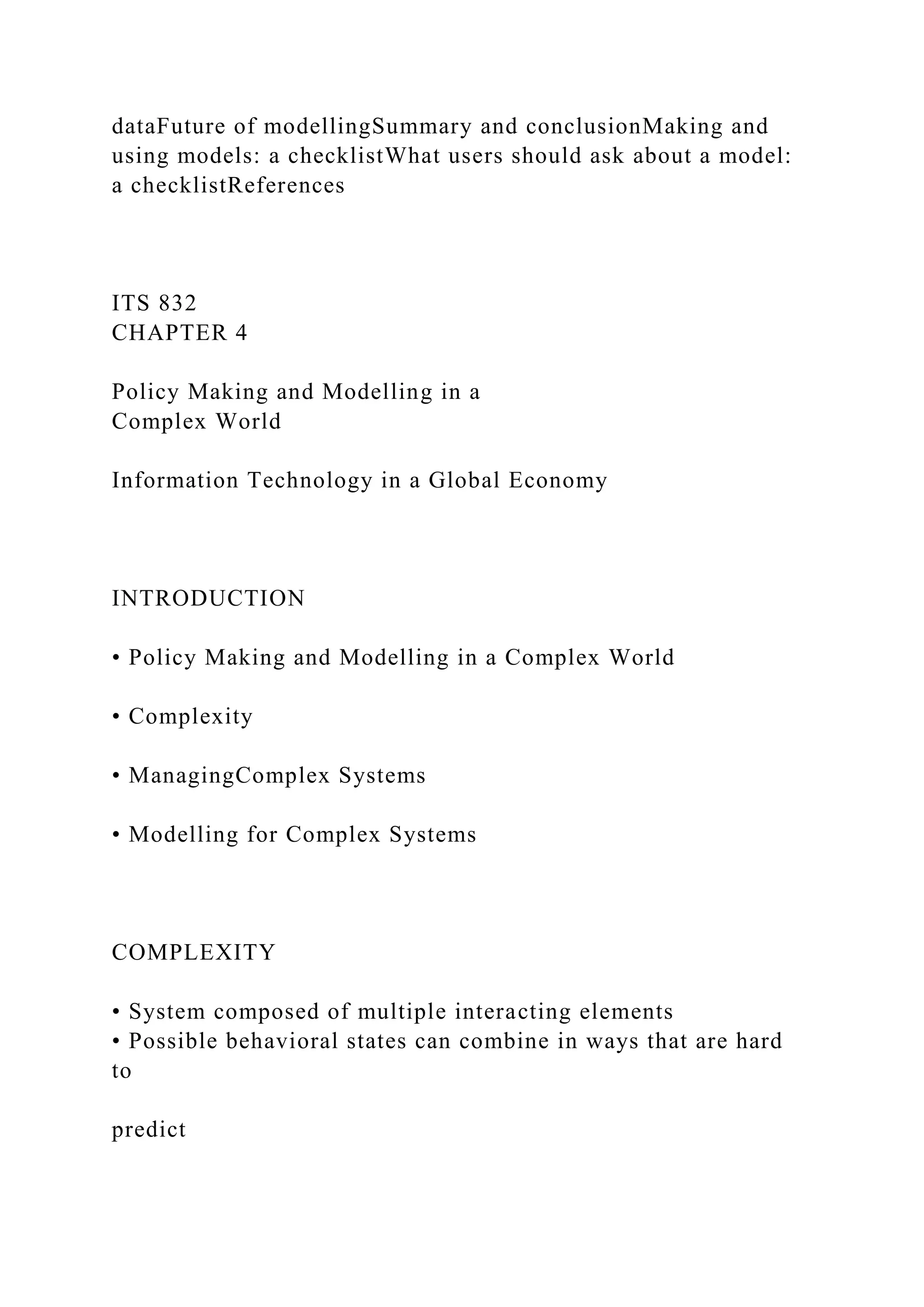 dataFuture of modellingSummary and conclusionMaking and
using models: a checklistWhat users should ask about a model:
a checklistReferences
ITS 832
CHAPTER 4
Policy Making and Modelling in a
Complex World
Information Technology in a Global Economy
INTRODUCTION
• Policy Making and Modelling in a Complex World
• Complexity
• ManagingComplex Systems
• Modelling for Complex Systems
COMPLEXITY
• System composed of multiple interacting elements
• Possible behavioral states can combine in ways that are hard
to
predict
 