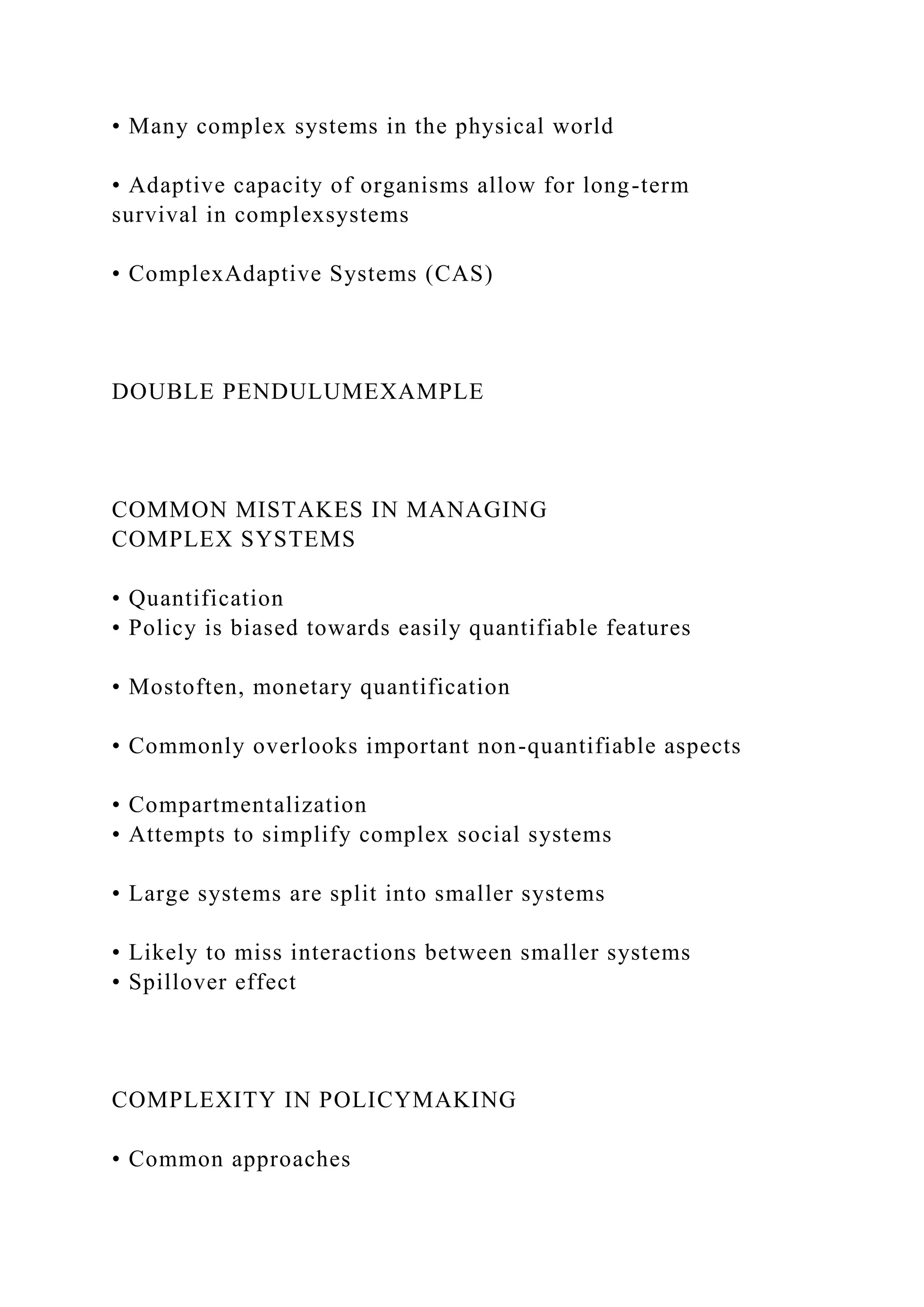 • Many complex systems in the physical world
• Adaptive capacity of organisms allow for long-term
survival in complexsystems
• ComplexAdaptive Systems (CAS)
DOUBLE PENDULUMEXAMPLE
COMMON MISTAKES IN MANAGING
COMPLEX SYSTEMS
• Quantification
• Policy is biased towards easily quantifiable features
• Mostoften, monetary quantification
• Commonly overlooks important non-quantifiable aspects
• Compartmentalization
• Attempts to simplify complex social systems
• Large systems are split into smaller systems
• Likely to miss interactions between smaller systems
• Spillover effect
COMPLEXITY IN POLICYMAKING
• Common approaches
 