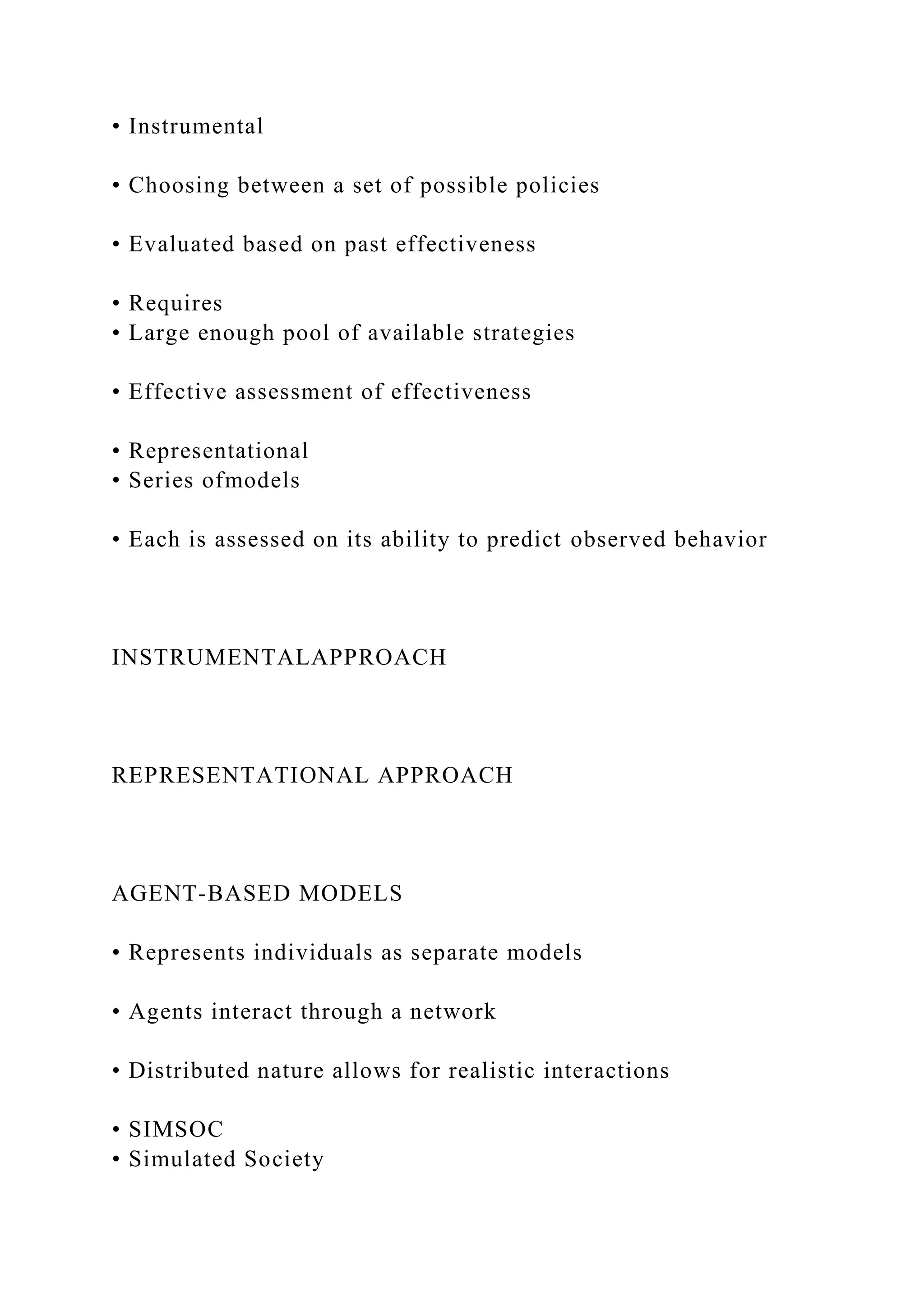 • Instrumental
• Choosing between a set of possible policies
• Evaluated based on past effectiveness
• Requires
• Large enough pool of available strategies
• Effective assessment of effectiveness
• Representational
• Series ofmodels
• Each is assessed on its ability to predict observed behavior
INSTRUMENTALAPPROACH
REPRESENTATIONAL APPROACH
AGENT-BASED MODELS
• Represents individuals as separate models
• Agents interact through a network
• Distributed nature allows for realistic interactions
• SIMSOC
• Simulated Society
 