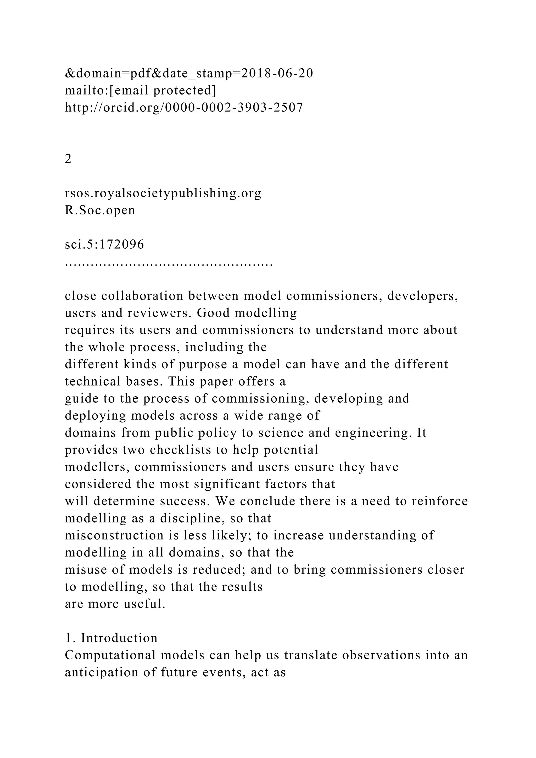 &domain=pdf&date_stamp=2018-06-20
mailto:[email protected]
http://orcid.org/0000-0002-3903-2507
2
rsos.royalsocietypublishing.org
R.Soc.open
sci.5:172096
.................................................
close collaboration between model commissioners, developers,
users and reviewers. Good modelling
requires its users and commissioners to understand more about
the whole process, including the
different kinds of purpose a model can have and the different
technical bases. This paper offers a
guide to the process of commissioning, developing and
deploying models across a wide range of
domains from public policy to science and engineering. It
provides two checklists to help potential
modellers, commissioners and users ensure they have
considered the most significant factors that
will determine success. We conclude there is a need to reinforce
modelling as a discipline, so that
misconstruction is less likely; to increase understanding of
modelling in all domains, so that the
misuse of models is reduced; and to bring commissioners closer
to modelling, so that the results
are more useful.
1. Introduction
Computational models can help us translate observations into an
anticipation of future events, act as
 