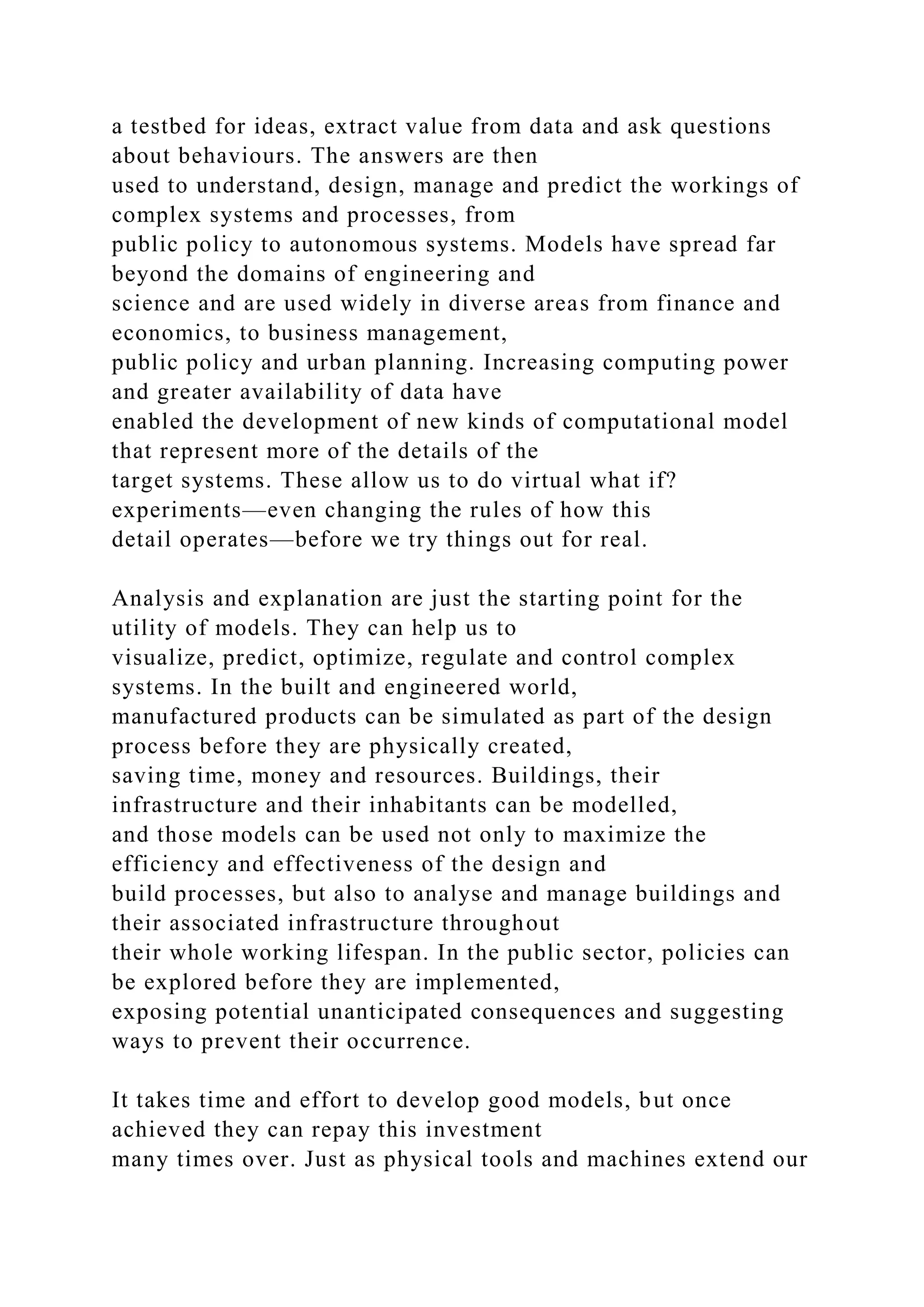 a testbed for ideas, extract value from data and ask questions
about behaviours. The answers are then
used to understand, design, manage and predict the workings of
complex systems and processes, from
public policy to autonomous systems. Models have spread far
beyond the domains of engineering and
science and are used widely in diverse areas from finance and
economics, to business management,
public policy and urban planning. Increasing computing power
and greater availability of data have
enabled the development of new kinds of computational model
that represent more of the details of the
target systems. These allow us to do virtual what if?
experiments—even changing the rules of how this
detail operates—before we try things out for real.
Analysis and explanation are just the starting point for the
utility of models. They can help us to
visualize, predict, optimize, regulate and control complex
systems. In the built and engineered world,
manufactured products can be simulated as part of the design
process before they are physically created,
saving time, money and resources. Buildings, their
infrastructure and their inhabitants can be modelled,
and those models can be used not only to maximize the
efficiency and effectiveness of the design and
build processes, but also to analyse and manage buildings and
their associated infrastructure throughout
their whole working lifespan. In the public sector, policies can
be explored before they are implemented,
exposing potential unanticipated consequences and suggesting
ways to prevent their occurrence.
It takes time and effort to develop good models, but once
achieved they can repay this investment
many times over. Just as physical tools and machines extend our
 